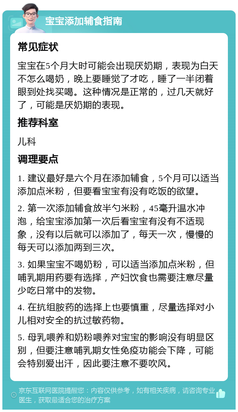 宝宝添加辅食指南 常见症状 宝宝在5个月大时可能会出现厌奶期，表现为白天不怎么喝奶，晚上要睡觉了才吃，睡了一半闭着眼到处找买喝。这种情况是正常的，过几天就好了，可能是厌奶期的表现。 推荐科室 儿科 调理要点 1. 建议最好是六个月在添加辅食，5个月可以适当添加点米粉，但要看宝宝有没有吃饭的欲望。 2. 第一次添加辅食放半勺米粉，45毫升温水冲泡，给宝宝添加第一次后看宝宝有没有不适现象，没有以后就可以添加了，每天一次，慢慢的每天可以添加两到三次。 3. 如果宝宝不喝奶粉，可以适当添加点米粉，但哺乳期用药要有选择，产妇饮食也需要注意尽量少吃日常中的发物。 4. 在抗组胺药的选择上也要慎重，尽量选择对小儿相对安全的抗过敏药物。 5. 母乳喂养和奶粉喂养对宝宝的影响没有明显区别，但要注意哺乳期女性免疫功能会下降，可能会特别爱出汗，因此要注意不要吹风。