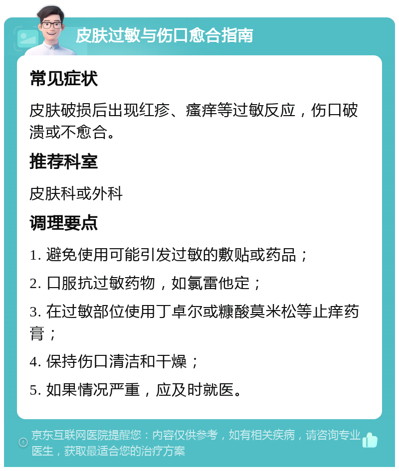 皮肤过敏与伤口愈合指南 常见症状 皮肤破损后出现红疹、瘙痒等过敏反应，伤口破溃或不愈合。 推荐科室 皮肤科或外科 调理要点 1. 避免使用可能引发过敏的敷贴或药品； 2. 口服抗过敏药物，如氯雷他定； 3. 在过敏部位使用丁卓尔或糠酸莫米松等止痒药膏； 4. 保持伤口清洁和干燥； 5. 如果情况严重，应及时就医。