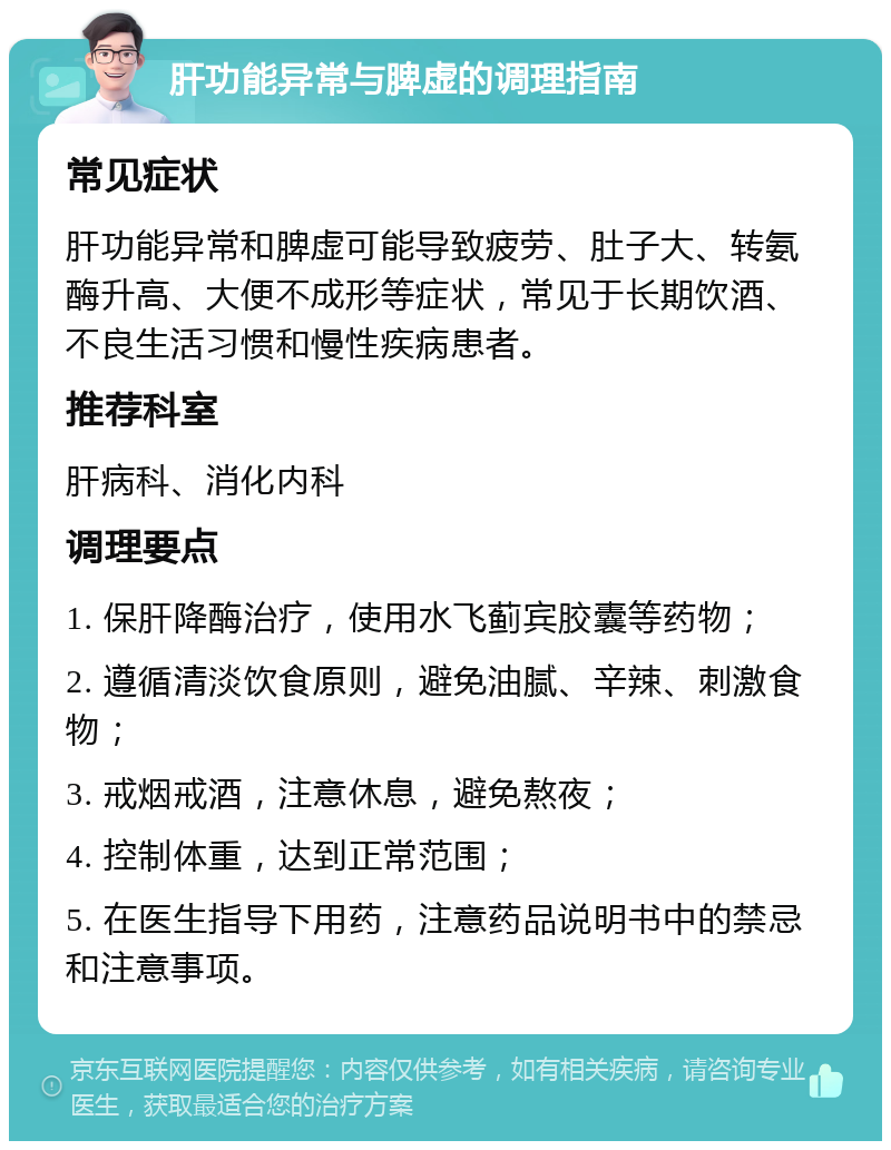 肝功能异常与脾虚的调理指南 常见症状 肝功能异常和脾虚可能导致疲劳、肚子大、转氨酶升高、大便不成形等症状，常见于长期饮酒、不良生活习惯和慢性疾病患者。 推荐科室 肝病科、消化内科 调理要点 1. 保肝降酶治疗，使用水飞蓟宾胶囊等药物； 2. 遵循清淡饮食原则，避免油腻、辛辣、刺激食物； 3. 戒烟戒酒，注意休息，避免熬夜； 4. 控制体重，达到正常范围； 5. 在医生指导下用药，注意药品说明书中的禁忌和注意事项。