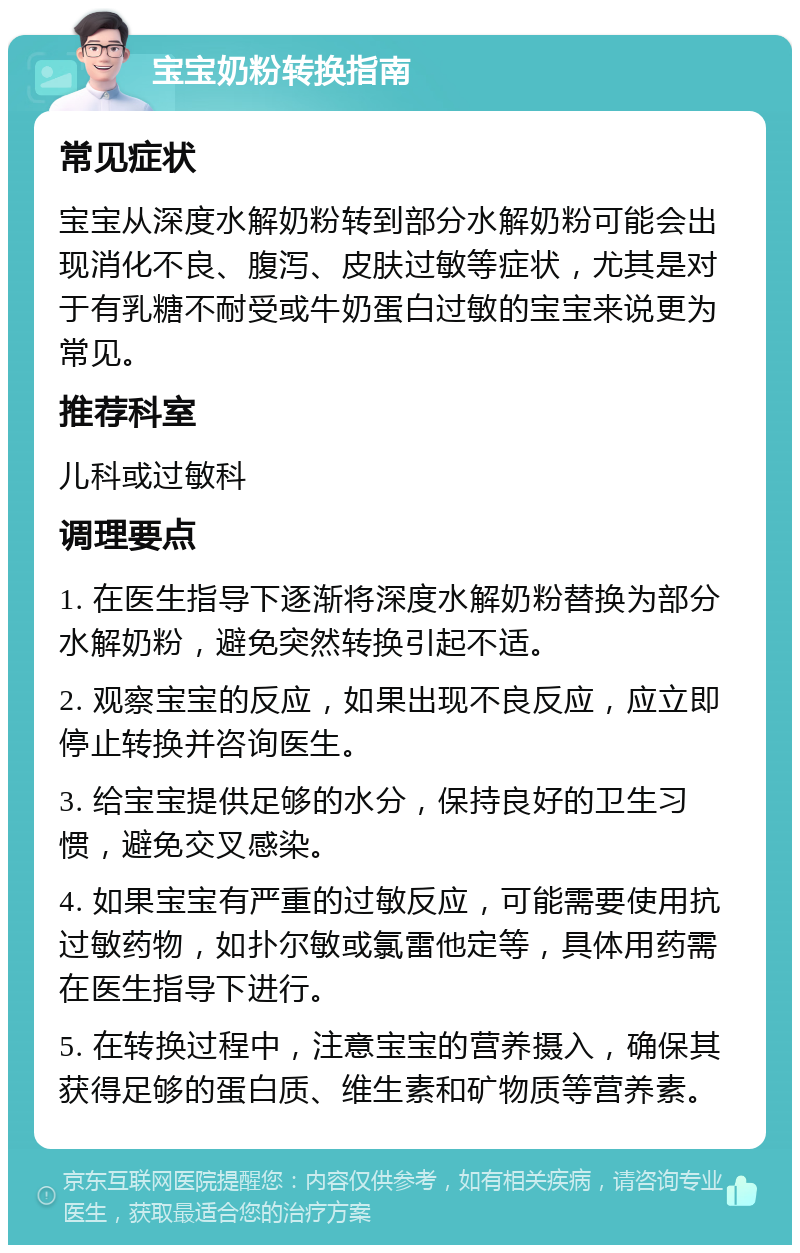 宝宝奶粉转换指南 常见症状 宝宝从深度水解奶粉转到部分水解奶粉可能会出现消化不良、腹泻、皮肤过敏等症状，尤其是对于有乳糖不耐受或牛奶蛋白过敏的宝宝来说更为常见。 推荐科室 儿科或过敏科 调理要点 1. 在医生指导下逐渐将深度水解奶粉替换为部分水解奶粉，避免突然转换引起不适。 2. 观察宝宝的反应，如果出现不良反应，应立即停止转换并咨询医生。 3. 给宝宝提供足够的水分，保持良好的卫生习惯，避免交叉感染。 4. 如果宝宝有严重的过敏反应，可能需要使用抗过敏药物，如扑尔敏或氯雷他定等，具体用药需在医生指导下进行。 5. 在转换过程中，注意宝宝的营养摄入，确保其获得足够的蛋白质、维生素和矿物质等营养素。