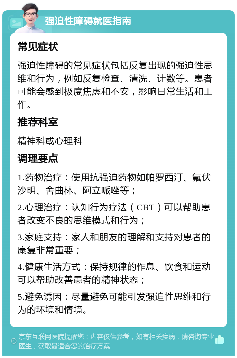 强迫性障碍就医指南 常见症状 强迫性障碍的常见症状包括反复出现的强迫性思维和行为，例如反复检查、清洗、计数等。患者可能会感到极度焦虑和不安，影响日常生活和工作。 推荐科室 精神科或心理科 调理要点 1.药物治疗：使用抗强迫药物如帕罗西汀、氟伏沙明、舍曲林、阿立哌唑等； 2.心理治疗：认知行为疗法（CBT）可以帮助患者改变不良的思维模式和行为； 3.家庭支持：家人和朋友的理解和支持对患者的康复非常重要； 4.健康生活方式：保持规律的作息、饮食和运动可以帮助改善患者的精神状态； 5.避免诱因：尽量避免可能引发强迫性思维和行为的环境和情境。