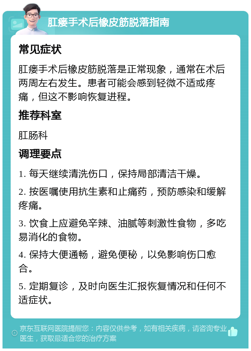 肛瘘手术后橡皮筋脱落指南 常见症状 肛瘘手术后橡皮筋脱落是正常现象，通常在术后两周左右发生。患者可能会感到轻微不适或疼痛，但这不影响恢复进程。 推荐科室 肛肠科 调理要点 1. 每天继续清洗伤口，保持局部清洁干燥。 2. 按医嘱使用抗生素和止痛药，预防感染和缓解疼痛。 3. 饮食上应避免辛辣、油腻等刺激性食物，多吃易消化的食物。 4. 保持大便通畅，避免便秘，以免影响伤口愈合。 5. 定期复诊，及时向医生汇报恢复情况和任何不适症状。