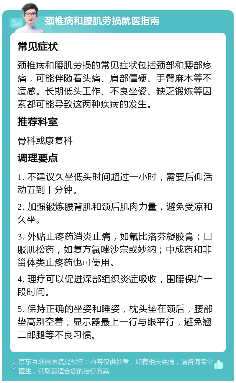 颈椎病和腰肌劳损就医指南 常见症状 颈椎病和腰肌劳损的常见症状包括颈部和腰部疼痛，可能伴随着头痛、肩部僵硬、手臂麻木等不适感。长期低头工作、不良坐姿、缺乏锻炼等因素都可能导致这两种疾病的发生。 推荐科室 骨科或康复科 调理要点 1. 不建议久坐低头时间超过一小时，需要后仰活动五到十分钟。 2. 加强锻炼腰背肌和颈后肌肉力量，避免受凉和久坐。 3. 外贴止疼药消炎止痛，如氟比洛芬凝胶膏；口服肌松药，如复方氯唑沙宗或妙纳；中成药和非甾体类止疼药也可使用。 4. 理疗可以促进深部组织炎症吸收，围腰保护一段时间。 5. 保持正确的坐姿和睡姿，枕头垫在颈后，腰部垫高别空着，显示器最上一行与眼平行，避免翘二郎腿等不良习惯。