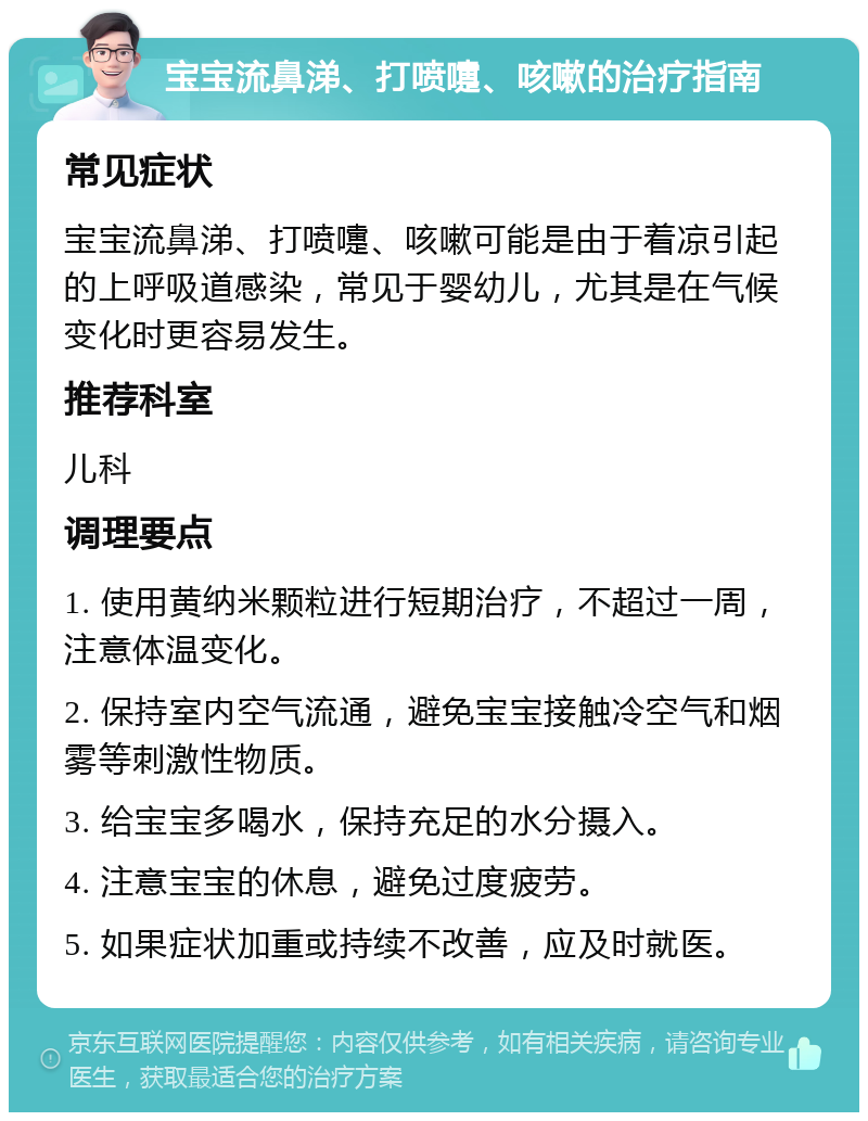 宝宝流鼻涕、打喷嚏、咳嗽的治疗指南 常见症状 宝宝流鼻涕、打喷嚏、咳嗽可能是由于着凉引起的上呼吸道感染，常见于婴幼儿，尤其是在气候变化时更容易发生。 推荐科室 儿科 调理要点 1. 使用黄纳米颗粒进行短期治疗，不超过一周，注意体温变化。 2. 保持室内空气流通，避免宝宝接触冷空气和烟雾等刺激性物质。 3. 给宝宝多喝水，保持充足的水分摄入。 4. 注意宝宝的休息，避免过度疲劳。 5. 如果症状加重或持续不改善，应及时就医。