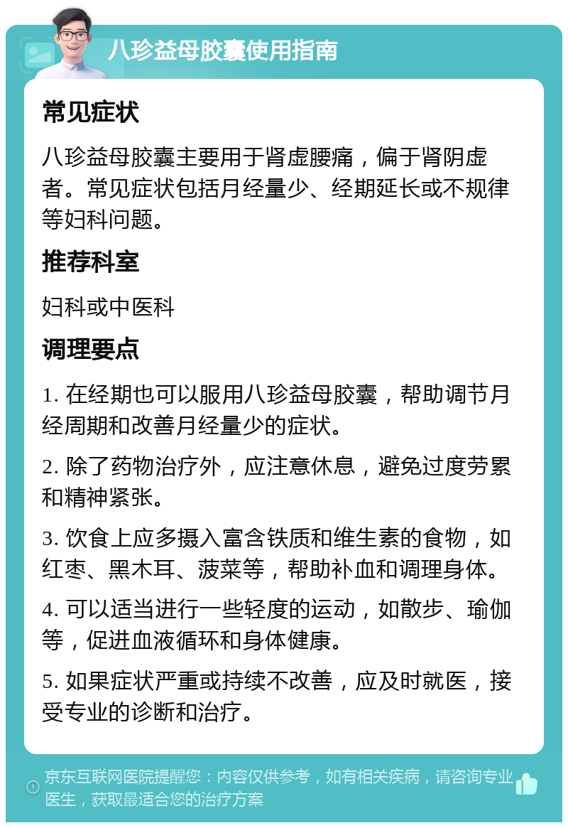 八珍益母胶囊使用指南 常见症状 八珍益母胶囊主要用于肾虚腰痛，偏于肾阴虚者。常见症状包括月经量少、经期延长或不规律等妇科问题。 推荐科室 妇科或中医科 调理要点 1. 在经期也可以服用八珍益母胶囊，帮助调节月经周期和改善月经量少的症状。 2. 除了药物治疗外，应注意休息，避免过度劳累和精神紧张。 3. 饮食上应多摄入富含铁质和维生素的食物，如红枣、黑木耳、菠菜等，帮助补血和调理身体。 4. 可以适当进行一些轻度的运动，如散步、瑜伽等，促进血液循环和身体健康。 5. 如果症状严重或持续不改善，应及时就医，接受专业的诊断和治疗。