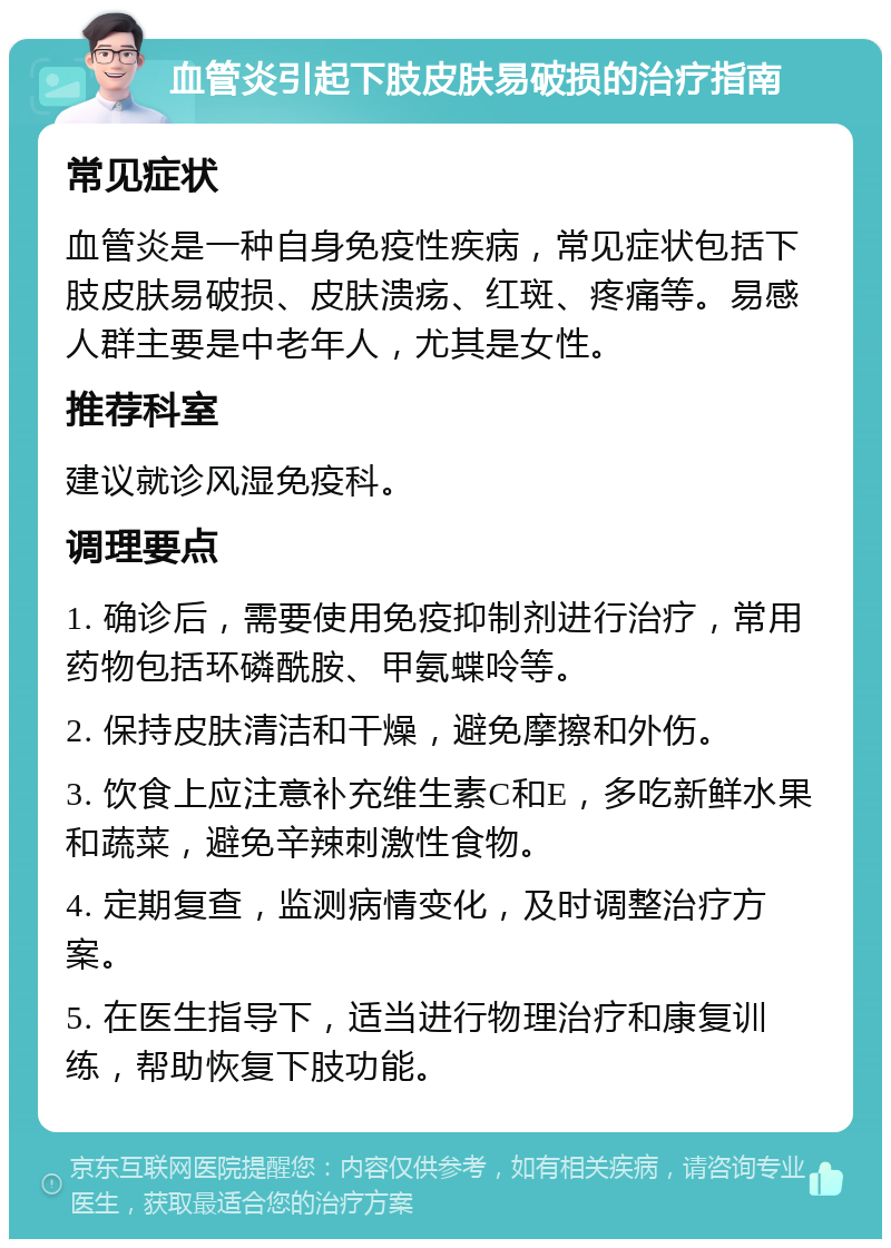 血管炎引起下肢皮肤易破损的治疗指南 常见症状 血管炎是一种自身免疫性疾病，常见症状包括下肢皮肤易破损、皮肤溃疡、红斑、疼痛等。易感人群主要是中老年人，尤其是女性。 推荐科室 建议就诊风湿免疫科。 调理要点 1. 确诊后，需要使用免疫抑制剂进行治疗，常用药物包括环磷酰胺、甲氨蝶呤等。 2. 保持皮肤清洁和干燥，避免摩擦和外伤。 3. 饮食上应注意补充维生素C和E，多吃新鲜水果和蔬菜，避免辛辣刺激性食物。 4. 定期复查，监测病情变化，及时调整治疗方案。 5. 在医生指导下，适当进行物理治疗和康复训练，帮助恢复下肢功能。