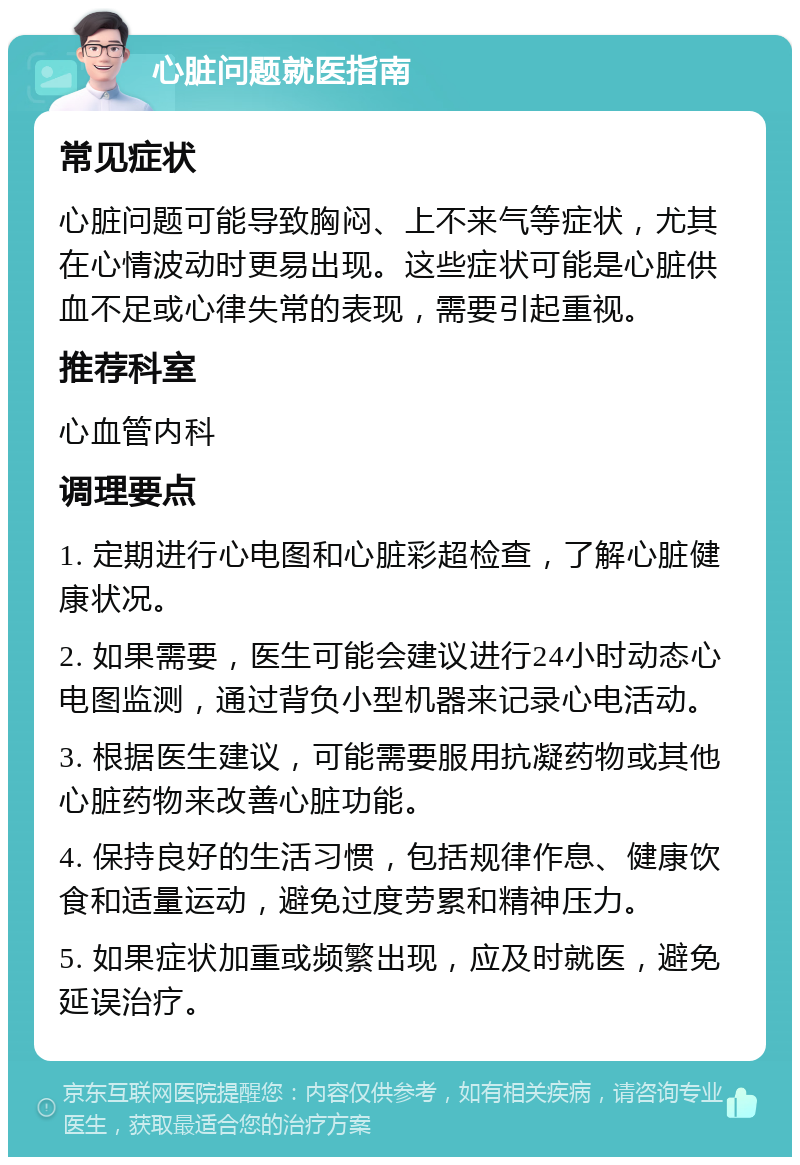 心脏问题就医指南 常见症状 心脏问题可能导致胸闷、上不来气等症状，尤其在心情波动时更易出现。这些症状可能是心脏供血不足或心律失常的表现，需要引起重视。 推荐科室 心血管内科 调理要点 1. 定期进行心电图和心脏彩超检查，了解心脏健康状况。 2. 如果需要，医生可能会建议进行24小时动态心电图监测，通过背负小型机器来记录心电活动。 3. 根据医生建议，可能需要服用抗凝药物或其他心脏药物来改善心脏功能。 4. 保持良好的生活习惯，包括规律作息、健康饮食和适量运动，避免过度劳累和精神压力。 5. 如果症状加重或频繁出现，应及时就医，避免延误治疗。