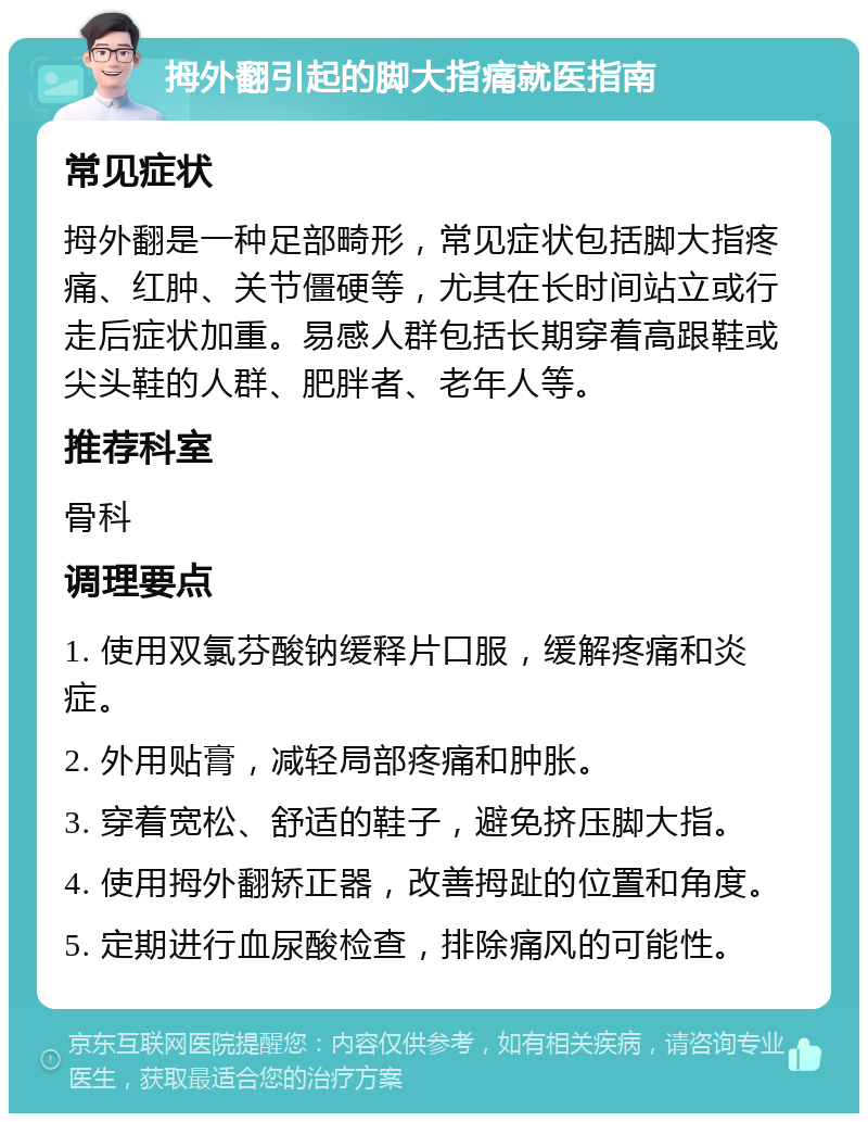 拇外翻引起的脚大指痛就医指南 常见症状 拇外翻是一种足部畸形，常见症状包括脚大指疼痛、红肿、关节僵硬等，尤其在长时间站立或行走后症状加重。易感人群包括长期穿着高跟鞋或尖头鞋的人群、肥胖者、老年人等。 推荐科室 骨科 调理要点 1. 使用双氯芬酸钠缓释片口服，缓解疼痛和炎症。 2. 外用贴膏，减轻局部疼痛和肿胀。 3. 穿着宽松、舒适的鞋子，避免挤压脚大指。 4. 使用拇外翻矫正器，改善拇趾的位置和角度。 5. 定期进行血尿酸检查，排除痛风的可能性。