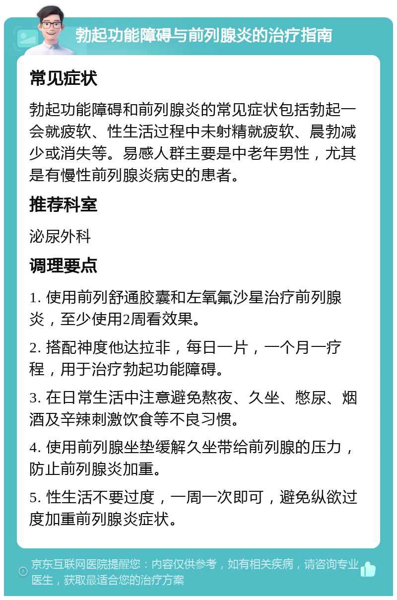 勃起功能障碍与前列腺炎的治疗指南 常见症状 勃起功能障碍和前列腺炎的常见症状包括勃起一会就疲软、性生活过程中未射精就疲软、晨勃减少或消失等。易感人群主要是中老年男性，尤其是有慢性前列腺炎病史的患者。 推荐科室 泌尿外科 调理要点 1. 使用前列舒通胶囊和左氧氟沙星治疗前列腺炎，至少使用2周看效果。 2. 搭配神度他达拉非，每日一片，一个月一疗程，用于治疗勃起功能障碍。 3. 在日常生活中注意避免熬夜、久坐、憋尿、烟酒及辛辣刺激饮食等不良习惯。 4. 使用前列腺坐垫缓解久坐带给前列腺的压力，防止前列腺炎加重。 5. 性生活不要过度，一周一次即可，避免纵欲过度加重前列腺炎症状。