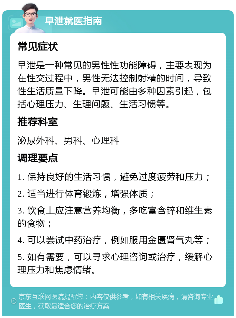 早泄就医指南 常见症状 早泄是一种常见的男性性功能障碍，主要表现为在性交过程中，男性无法控制射精的时间，导致性生活质量下降。早泄可能由多种因素引起，包括心理压力、生理问题、生活习惯等。 推荐科室 泌尿外科、男科、心理科 调理要点 1. 保持良好的生活习惯，避免过度疲劳和压力； 2. 适当进行体育锻炼，增强体质； 3. 饮食上应注意营养均衡，多吃富含锌和维生素的食物； 4. 可以尝试中药治疗，例如服用金匮肾气丸等； 5. 如有需要，可以寻求心理咨询或治疗，缓解心理压力和焦虑情绪。