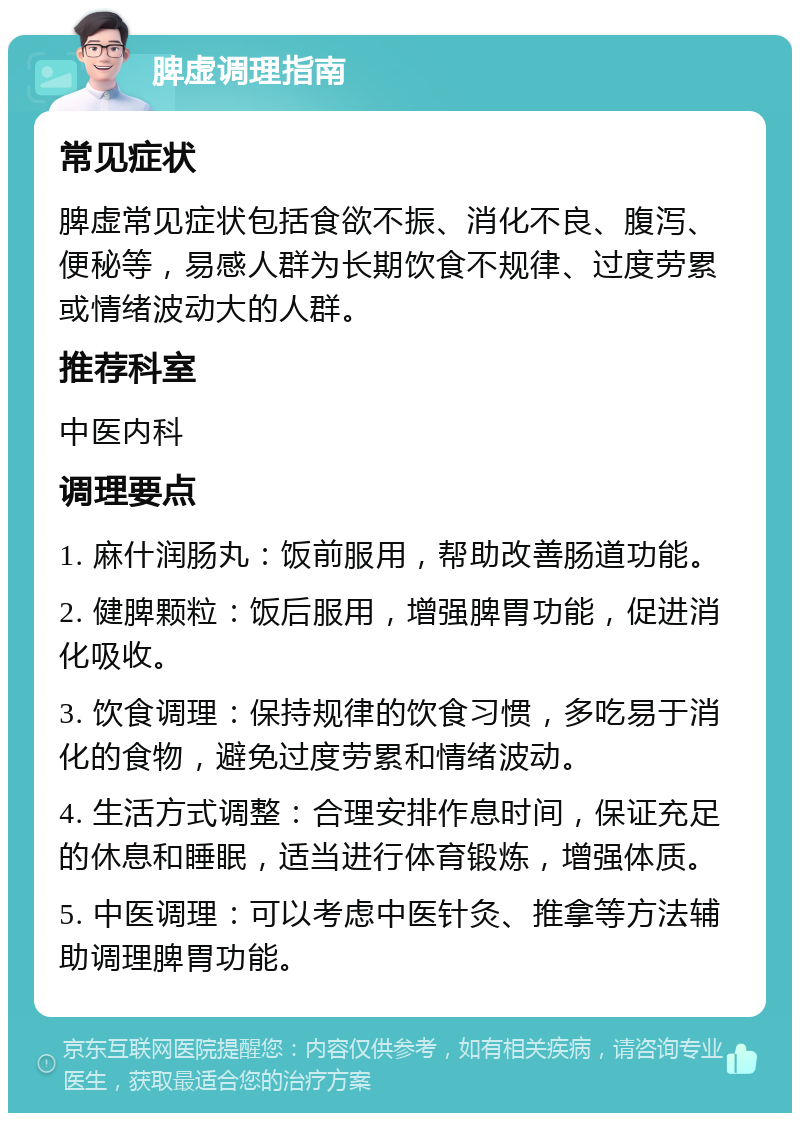 脾虚调理指南 常见症状 脾虚常见症状包括食欲不振、消化不良、腹泻、便秘等，易感人群为长期饮食不规律、过度劳累或情绪波动大的人群。 推荐科室 中医内科 调理要点 1. 麻什润肠丸：饭前服用，帮助改善肠道功能。 2. 健脾颗粒：饭后服用，增强脾胃功能，促进消化吸收。 3. 饮食调理：保持规律的饮食习惯，多吃易于消化的食物，避免过度劳累和情绪波动。 4. 生活方式调整：合理安排作息时间，保证充足的休息和睡眠，适当进行体育锻炼，增强体质。 5. 中医调理：可以考虑中医针灸、推拿等方法辅助调理脾胃功能。