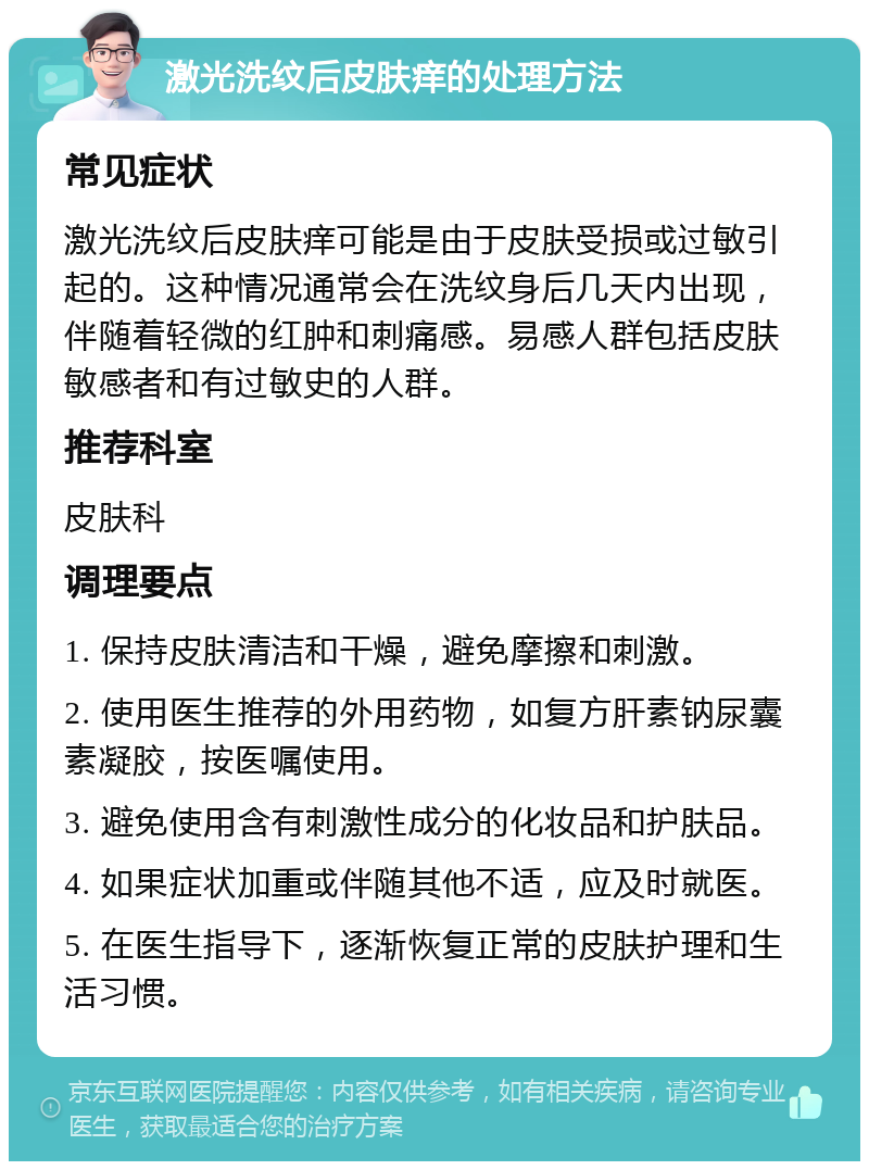 激光洗纹后皮肤痒的处理方法 常见症状 激光洗纹后皮肤痒可能是由于皮肤受损或过敏引起的。这种情况通常会在洗纹身后几天内出现，伴随着轻微的红肿和刺痛感。易感人群包括皮肤敏感者和有过敏史的人群。 推荐科室 皮肤科 调理要点 1. 保持皮肤清洁和干燥，避免摩擦和刺激。 2. 使用医生推荐的外用药物，如复方肝素钠尿囊素凝胶，按医嘱使用。 3. 避免使用含有刺激性成分的化妆品和护肤品。 4. 如果症状加重或伴随其他不适，应及时就医。 5. 在医生指导下，逐渐恢复正常的皮肤护理和生活习惯。