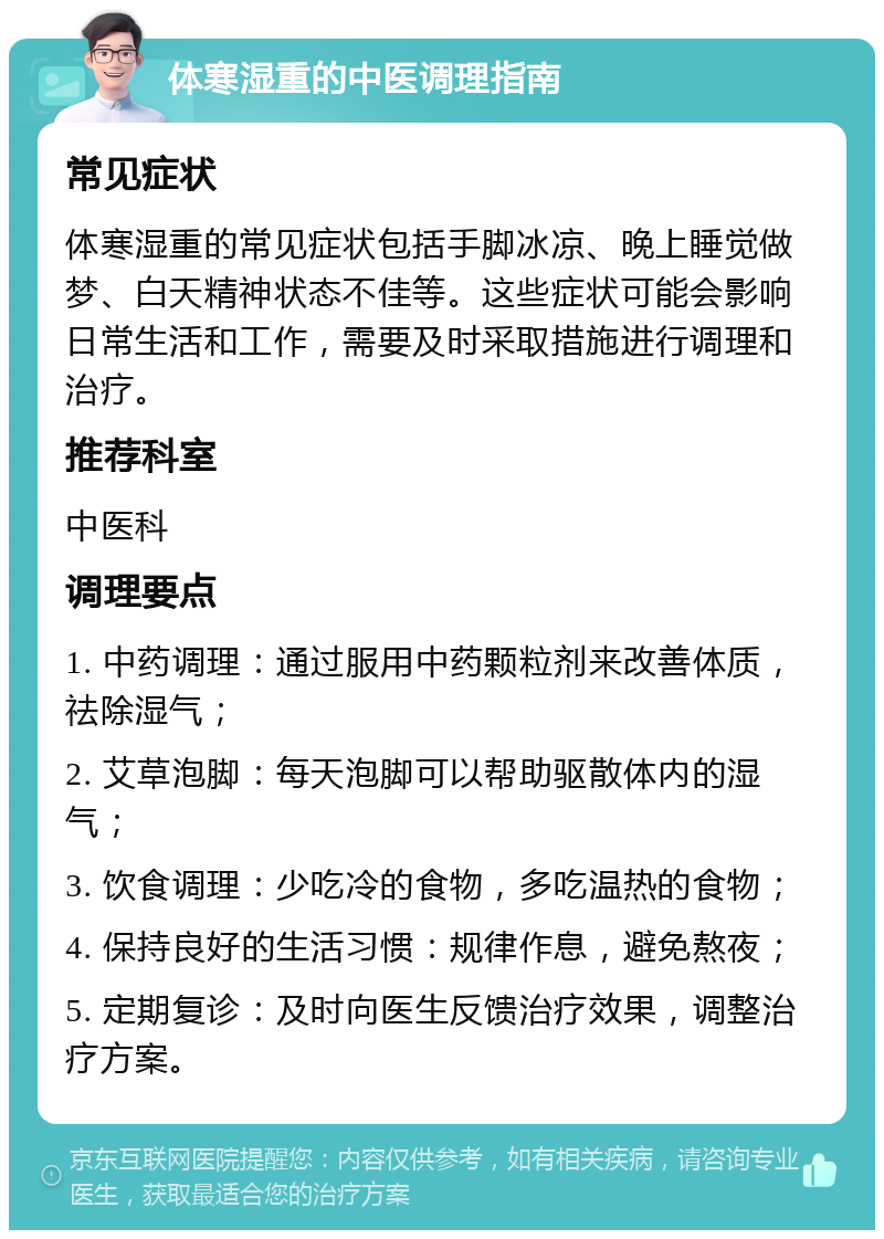 体寒湿重的中医调理指南 常见症状 体寒湿重的常见症状包括手脚冰凉、晚上睡觉做梦、白天精神状态不佳等。这些症状可能会影响日常生活和工作，需要及时采取措施进行调理和治疗。 推荐科室 中医科 调理要点 1. 中药调理：通过服用中药颗粒剂来改善体质，祛除湿气； 2. 艾草泡脚：每天泡脚可以帮助驱散体内的湿气； 3. 饮食调理：少吃冷的食物，多吃温热的食物； 4. 保持良好的生活习惯：规律作息，避免熬夜； 5. 定期复诊：及时向医生反馈治疗效果，调整治疗方案。