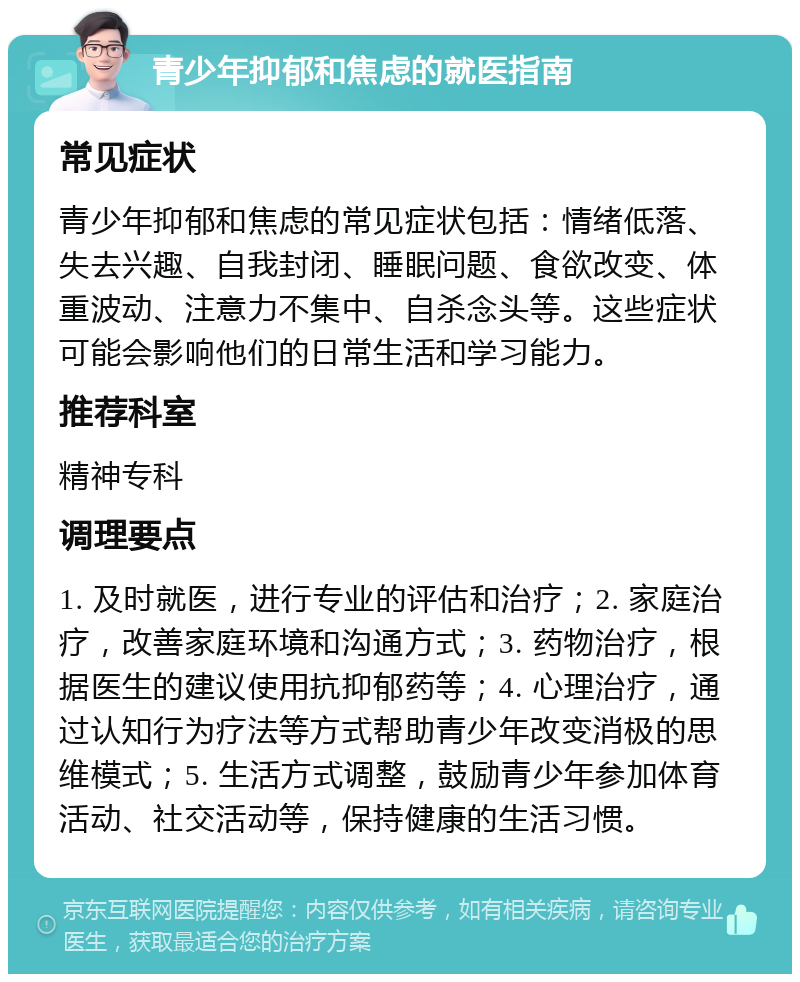 青少年抑郁和焦虑的就医指南 常见症状 青少年抑郁和焦虑的常见症状包括：情绪低落、失去兴趣、自我封闭、睡眠问题、食欲改变、体重波动、注意力不集中、自杀念头等。这些症状可能会影响他们的日常生活和学习能力。 推荐科室 精神专科 调理要点 1. 及时就医，进行专业的评估和治疗；2. 家庭治疗，改善家庭环境和沟通方式；3. 药物治疗，根据医生的建议使用抗抑郁药等；4. 心理治疗，通过认知行为疗法等方式帮助青少年改变消极的思维模式；5. 生活方式调整，鼓励青少年参加体育活动、社交活动等，保持健康的生活习惯。