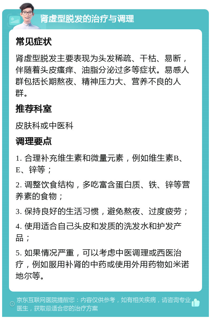 肾虚型脱发的治疗与调理 常见症状 肾虚型脱发主要表现为头发稀疏、干枯、易断，伴随着头皮瘙痒、油脂分泌过多等症状。易感人群包括长期熬夜、精神压力大、营养不良的人群。 推荐科室 皮肤科或中医科 调理要点 1. 合理补充维生素和微量元素，例如维生素B、E、锌等； 2. 调整饮食结构，多吃富含蛋白质、铁、锌等营养素的食物； 3. 保持良好的生活习惯，避免熬夜、过度疲劳； 4. 使用适合自己头皮和发质的洗发水和护发产品； 5. 如果情况严重，可以考虑中医调理或西医治疗，例如服用补肾的中药或使用外用药物如米诺地尔等。