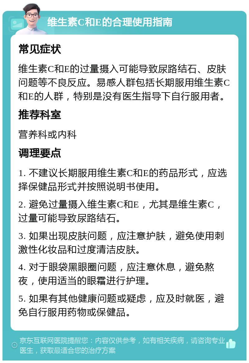 维生素C和E的合理使用指南 常见症状 维生素C和E的过量摄入可能导致尿路结石、皮肤问题等不良反应。易感人群包括长期服用维生素C和E的人群，特别是没有医生指导下自行服用者。 推荐科室 营养科或内科 调理要点 1. 不建议长期服用维生素C和E的药品形式，应选择保健品形式并按照说明书使用。 2. 避免过量摄入维生素C和E，尤其是维生素C，过量可能导致尿路结石。 3. 如果出现皮肤问题，应注意护肤，避免使用刺激性化妆品和过度清洁皮肤。 4. 对于眼袋黑眼圈问题，应注意休息，避免熬夜，使用适当的眼霜进行护理。 5. 如果有其他健康问题或疑虑，应及时就医，避免自行服用药物或保健品。