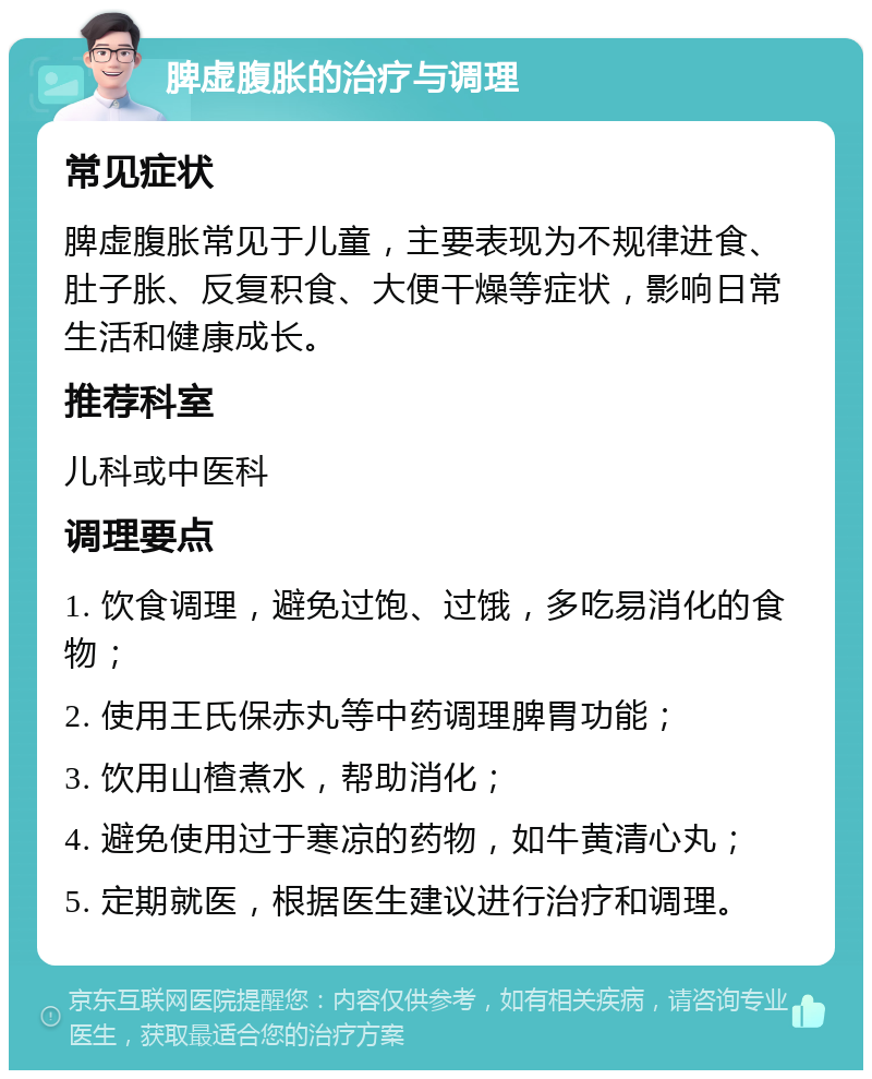 脾虚腹胀的治疗与调理 常见症状 脾虚腹胀常见于儿童，主要表现为不规律进食、肚子胀、反复积食、大便干燥等症状，影响日常生活和健康成长。 推荐科室 儿科或中医科 调理要点 1. 饮食调理，避免过饱、过饿，多吃易消化的食物； 2. 使用王氏保赤丸等中药调理脾胃功能； 3. 饮用山楂煮水，帮助消化； 4. 避免使用过于寒凉的药物，如牛黄清心丸； 5. 定期就医，根据医生建议进行治疗和调理。