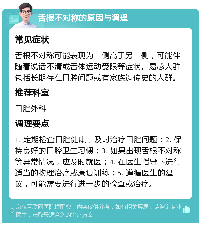 舌根不对称的原因与调理 常见症状 舌根不对称可能表现为一侧高于另一侧，可能伴随着说话不清或舌体运动受限等症状。易感人群包括长期存在口腔问题或有家族遗传史的人群。 推荐科室 口腔外科 调理要点 1. 定期检查口腔健康，及时治疗口腔问题；2. 保持良好的口腔卫生习惯；3. 如果出现舌根不对称等异常情况，应及时就医；4. 在医生指导下进行适当的物理治疗或康复训练；5. 遵循医生的建议，可能需要进行进一步的检查或治疗。