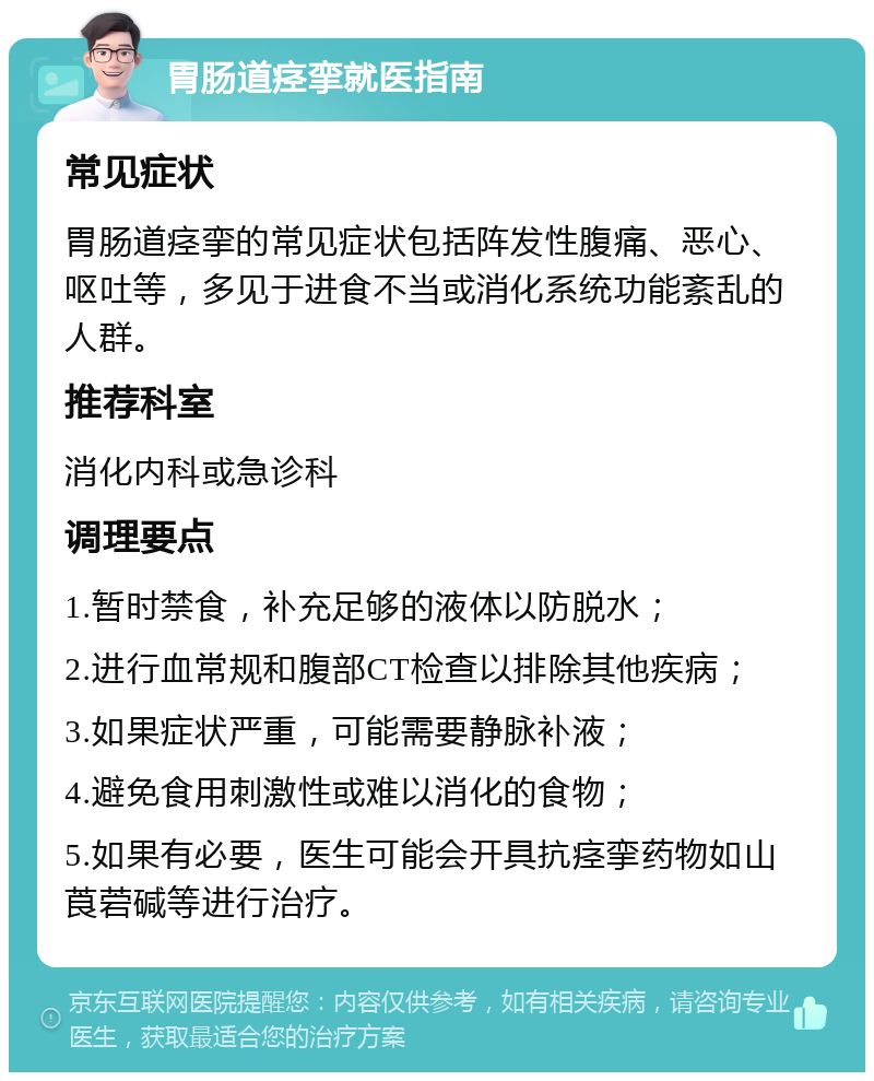 胃肠道痉挛就医指南 常见症状 胃肠道痉挛的常见症状包括阵发性腹痛、恶心、呕吐等，多见于进食不当或消化系统功能紊乱的人群。 推荐科室 消化内科或急诊科 调理要点 1.暂时禁食，补充足够的液体以防脱水； 2.进行血常规和腹部CT检查以排除其他疾病； 3.如果症状严重，可能需要静脉补液； 4.避免食用刺激性或难以消化的食物； 5.如果有必要，医生可能会开具抗痉挛药物如山莨菪碱等进行治疗。