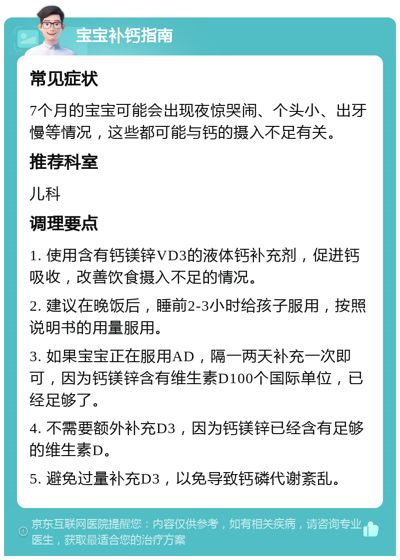 宝宝补钙指南 常见症状 7个月的宝宝可能会出现夜惊哭闹、个头小、出牙慢等情况，这些都可能与钙的摄入不足有关。 推荐科室 儿科 调理要点 1. 使用含有钙镁锌VD3的液体钙补充剂，促进钙吸收，改善饮食摄入不足的情况。 2. 建议在晚饭后，睡前2-3小时给孩子服用，按照说明书的用量服用。 3. 如果宝宝正在服用AD，隔一两天补充一次即可，因为钙镁锌含有维生素D100个国际单位，已经足够了。 4. 不需要额外补充D3，因为钙镁锌已经含有足够的维生素D。 5. 避免过量补充D3，以免导致钙磷代谢紊乱。