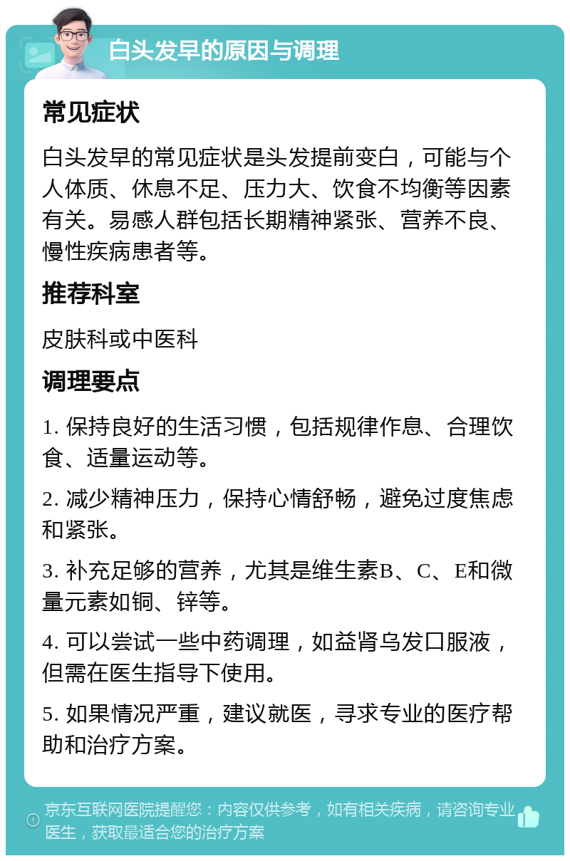 白头发早的原因与调理 常见症状 白头发早的常见症状是头发提前变白，可能与个人体质、休息不足、压力大、饮食不均衡等因素有关。易感人群包括长期精神紧张、营养不良、慢性疾病患者等。 推荐科室 皮肤科或中医科 调理要点 1. 保持良好的生活习惯，包括规律作息、合理饮食、适量运动等。 2. 减少精神压力，保持心情舒畅，避免过度焦虑和紧张。 3. 补充足够的营养，尤其是维生素B、C、E和微量元素如铜、锌等。 4. 可以尝试一些中药调理，如益肾乌发口服液，但需在医生指导下使用。 5. 如果情况严重，建议就医，寻求专业的医疗帮助和治疗方案。