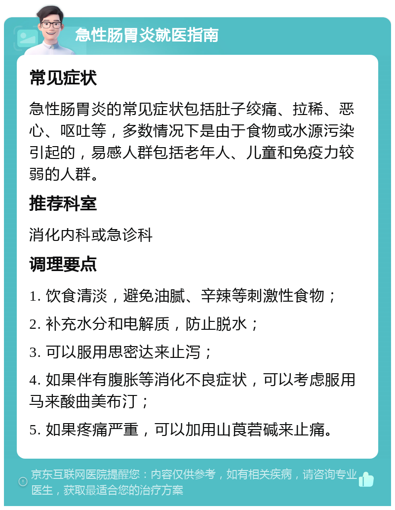 急性肠胃炎就医指南 常见症状 急性肠胃炎的常见症状包括肚子绞痛、拉稀、恶心、呕吐等，多数情况下是由于食物或水源污染引起的，易感人群包括老年人、儿童和免疫力较弱的人群。 推荐科室 消化内科或急诊科 调理要点 1. 饮食清淡，避免油腻、辛辣等刺激性食物； 2. 补充水分和电解质，防止脱水； 3. 可以服用思密达来止泻； 4. 如果伴有腹胀等消化不良症状，可以考虑服用马来酸曲美布汀； 5. 如果疼痛严重，可以加用山莨菪碱来止痛。