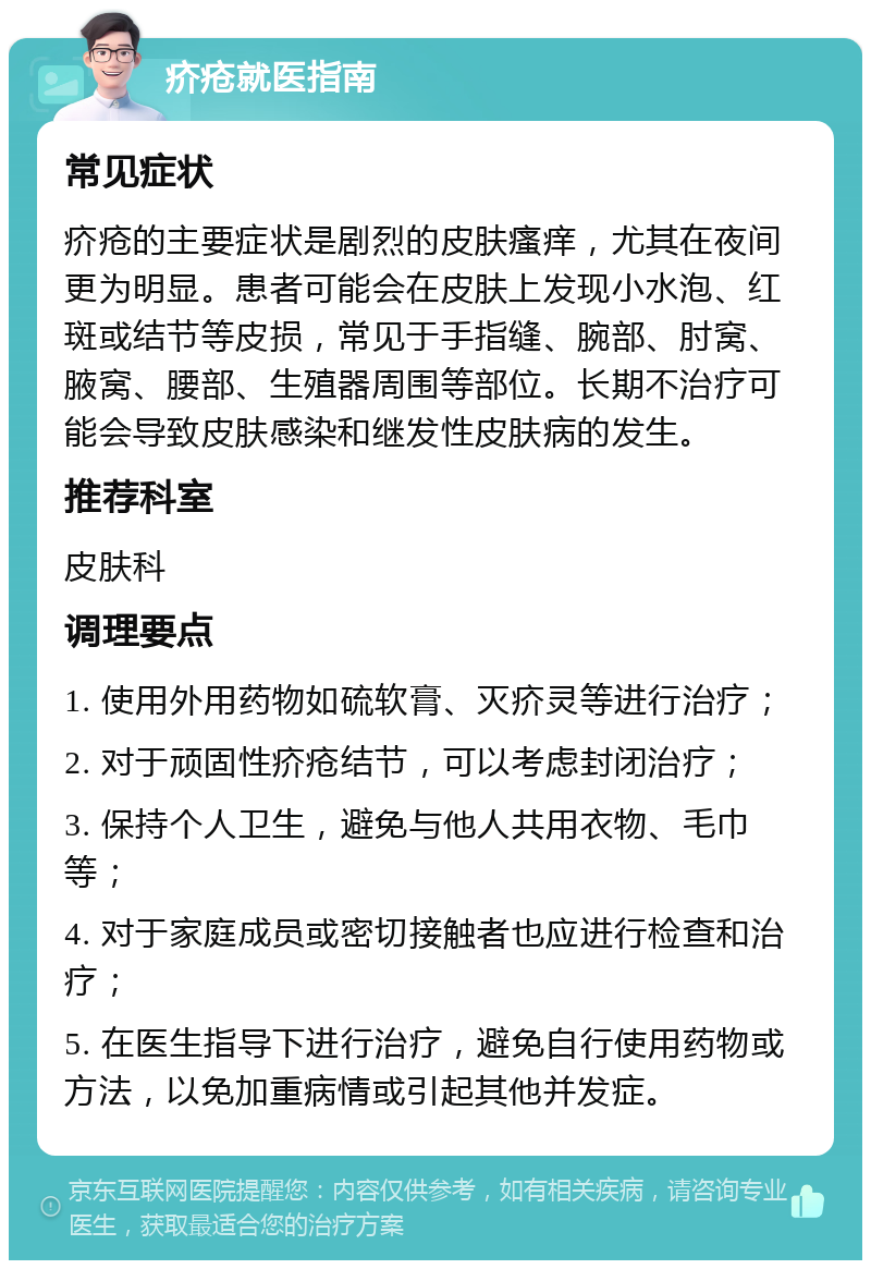 疥疮就医指南 常见症状 疥疮的主要症状是剧烈的皮肤瘙痒，尤其在夜间更为明显。患者可能会在皮肤上发现小水泡、红斑或结节等皮损，常见于手指缝、腕部、肘窝、腋窝、腰部、生殖器周围等部位。长期不治疗可能会导致皮肤感染和继发性皮肤病的发生。 推荐科室 皮肤科 调理要点 1. 使用外用药物如硫软膏、灭疥灵等进行治疗； 2. 对于顽固性疥疮结节，可以考虑封闭治疗； 3. 保持个人卫生，避免与他人共用衣物、毛巾等； 4. 对于家庭成员或密切接触者也应进行检查和治疗； 5. 在医生指导下进行治疗，避免自行使用药物或方法，以免加重病情或引起其他并发症。