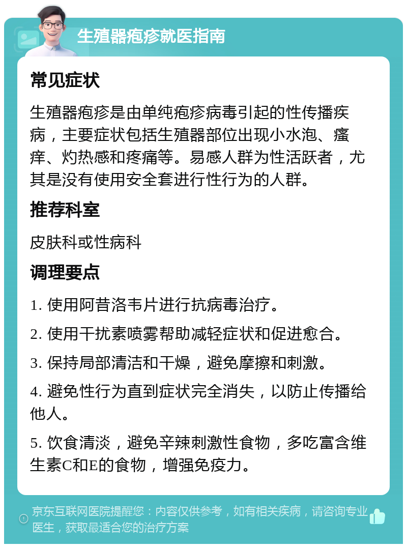 生殖器疱疹就医指南 常见症状 生殖器疱疹是由单纯疱疹病毒引起的性传播疾病，主要症状包括生殖器部位出现小水泡、瘙痒、灼热感和疼痛等。易感人群为性活跃者，尤其是没有使用安全套进行性行为的人群。 推荐科室 皮肤科或性病科 调理要点 1. 使用阿昔洛韦片进行抗病毒治疗。 2. 使用干扰素喷雾帮助减轻症状和促进愈合。 3. 保持局部清洁和干燥，避免摩擦和刺激。 4. 避免性行为直到症状完全消失，以防止传播给他人。 5. 饮食清淡，避免辛辣刺激性食物，多吃富含维生素C和E的食物，增强免疫力。