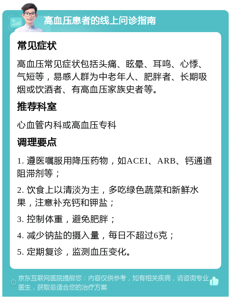 高血压患者的线上问诊指南 常见症状 高血压常见症状包括头痛、眩晕、耳鸣、心悸、气短等，易感人群为中老年人、肥胖者、长期吸烟或饮酒者、有高血压家族史者等。 推荐科室 心血管内科或高血压专科 调理要点 1. 遵医嘱服用降压药物，如ACEI、ARB、钙通道阻滞剂等； 2. 饮食上以清淡为主，多吃绿色蔬菜和新鲜水果，注意补充钙和钾盐； 3. 控制体重，避免肥胖； 4. 减少钠盐的摄入量，每日不超过6克； 5. 定期复诊，监测血压变化。