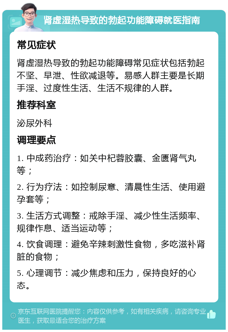 肾虚湿热导致的勃起功能障碍就医指南 常见症状 肾虚湿热导致的勃起功能障碍常见症状包括勃起不坚、早泄、性欲减退等。易感人群主要是长期手淫、过度性生活、生活不规律的人群。 推荐科室 泌尿外科 调理要点 1. 中成药治疗：如关中杞蓉胶囊、金匮肾气丸等； 2. 行为疗法：如控制尿意、清晨性生活、使用避孕套等； 3. 生活方式调整：戒除手淫、减少性生活频率、规律作息、适当运动等； 4. 饮食调理：避免辛辣刺激性食物，多吃滋补肾脏的食物； 5. 心理调节：减少焦虑和压力，保持良好的心态。