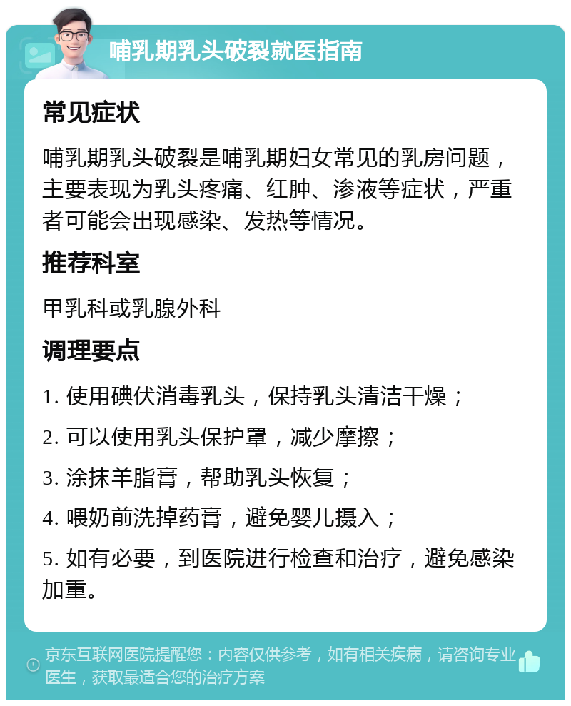 哺乳期乳头破裂就医指南 常见症状 哺乳期乳头破裂是哺乳期妇女常见的乳房问题，主要表现为乳头疼痛、红肿、渗液等症状，严重者可能会出现感染、发热等情况。 推荐科室 甲乳科或乳腺外科 调理要点 1. 使用碘伏消毒乳头，保持乳头清洁干燥； 2. 可以使用乳头保护罩，减少摩擦； 3. 涂抹羊脂膏，帮助乳头恢复； 4. 喂奶前洗掉药膏，避免婴儿摄入； 5. 如有必要，到医院进行检查和治疗，避免感染加重。