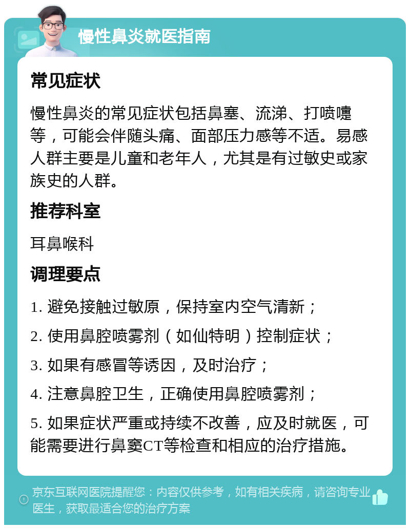 慢性鼻炎就医指南 常见症状 慢性鼻炎的常见症状包括鼻塞、流涕、打喷嚏等，可能会伴随头痛、面部压力感等不适。易感人群主要是儿童和老年人，尤其是有过敏史或家族史的人群。 推荐科室 耳鼻喉科 调理要点 1. 避免接触过敏原，保持室内空气清新； 2. 使用鼻腔喷雾剂（如仙特明）控制症状； 3. 如果有感冒等诱因，及时治疗； 4. 注意鼻腔卫生，正确使用鼻腔喷雾剂； 5. 如果症状严重或持续不改善，应及时就医，可能需要进行鼻窦CT等检查和相应的治疗措施。