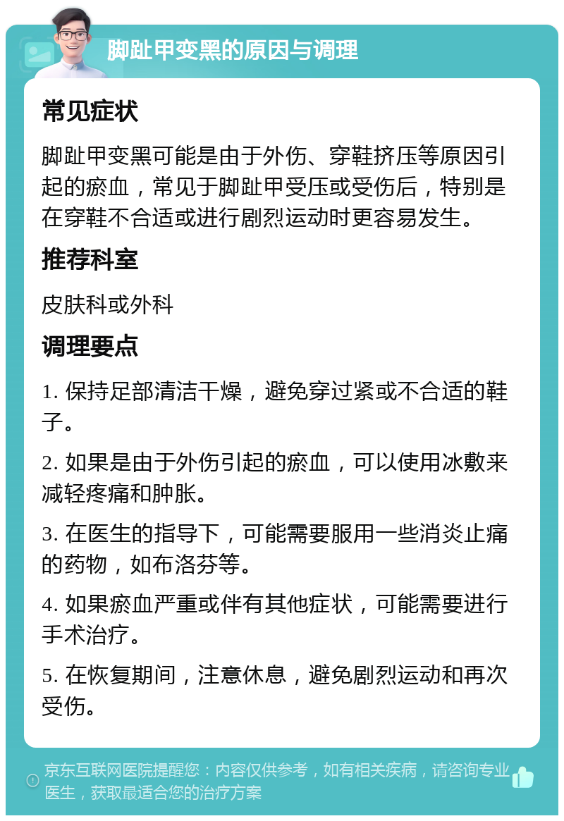 脚趾甲变黑的原因与调理 常见症状 脚趾甲变黑可能是由于外伤、穿鞋挤压等原因引起的瘀血，常见于脚趾甲受压或受伤后，特别是在穿鞋不合适或进行剧烈运动时更容易发生。 推荐科室 皮肤科或外科 调理要点 1. 保持足部清洁干燥，避免穿过紧或不合适的鞋子。 2. 如果是由于外伤引起的瘀血，可以使用冰敷来减轻疼痛和肿胀。 3. 在医生的指导下，可能需要服用一些消炎止痛的药物，如布洛芬等。 4. 如果瘀血严重或伴有其他症状，可能需要进行手术治疗。 5. 在恢复期间，注意休息，避免剧烈运动和再次受伤。