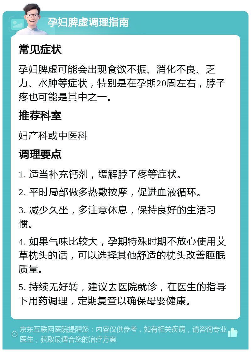 孕妇脾虚调理指南 常见症状 孕妇脾虚可能会出现食欲不振、消化不良、乏力、水肿等症状，特别是在孕期20周左右，脖子疼也可能是其中之一。 推荐科室 妇产科或中医科 调理要点 1. 适当补充钙剂，缓解脖子疼等症状。 2. 平时局部做多热敷按摩，促进血液循环。 3. 减少久坐，多注意休息，保持良好的生活习惯。 4. 如果气味比较大，孕期特殊时期不放心使用艾草枕头的话，可以选择其他舒适的枕头改善睡眠质量。 5. 持续无好转，建议去医院就诊，在医生的指导下用药调理，定期复查以确保母婴健康。