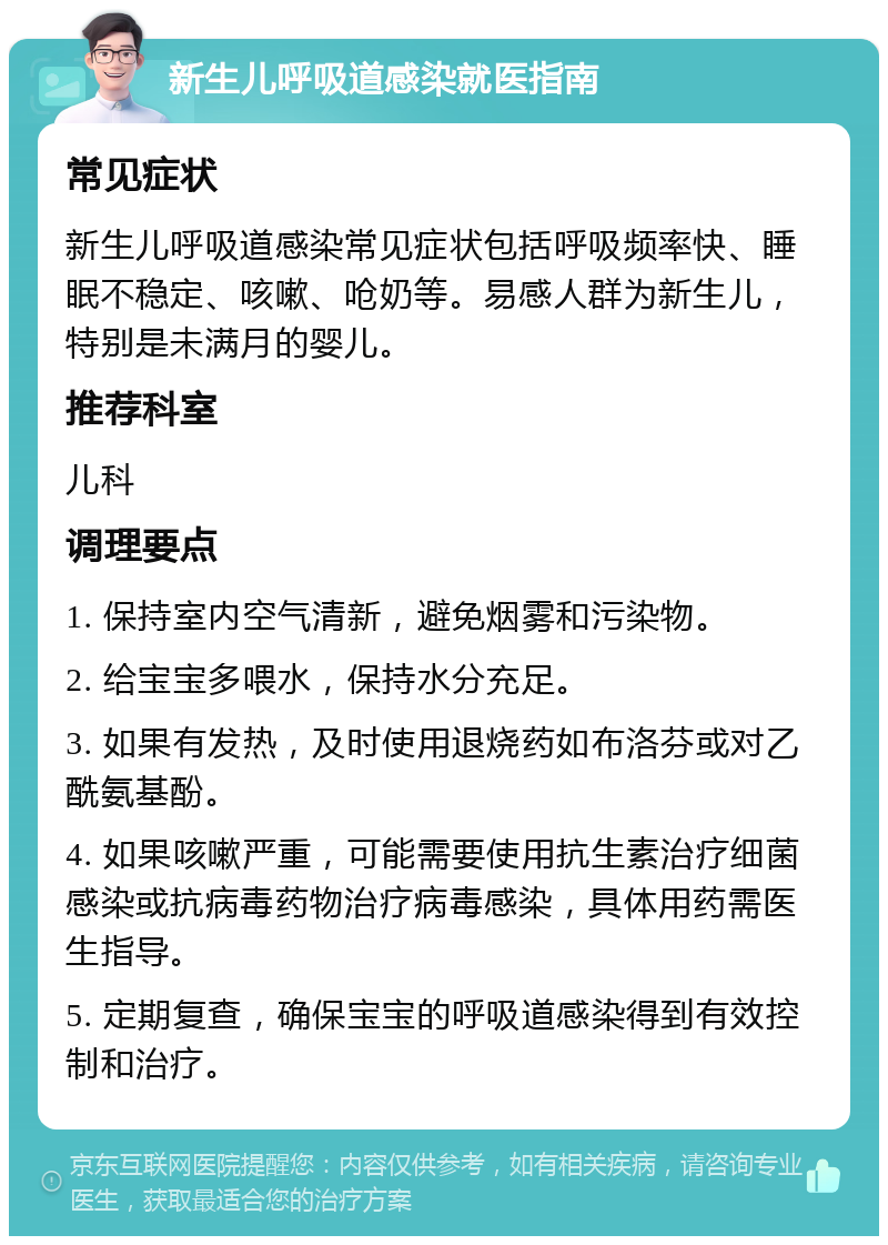 新生儿呼吸道感染就医指南 常见症状 新生儿呼吸道感染常见症状包括呼吸频率快、睡眠不稳定、咳嗽、呛奶等。易感人群为新生儿，特别是未满月的婴儿。 推荐科室 儿科 调理要点 1. 保持室内空气清新，避免烟雾和污染物。 2. 给宝宝多喂水，保持水分充足。 3. 如果有发热，及时使用退烧药如布洛芬或对乙酰氨基酚。 4. 如果咳嗽严重，可能需要使用抗生素治疗细菌感染或抗病毒药物治疗病毒感染，具体用药需医生指导。 5. 定期复查，确保宝宝的呼吸道感染得到有效控制和治疗。