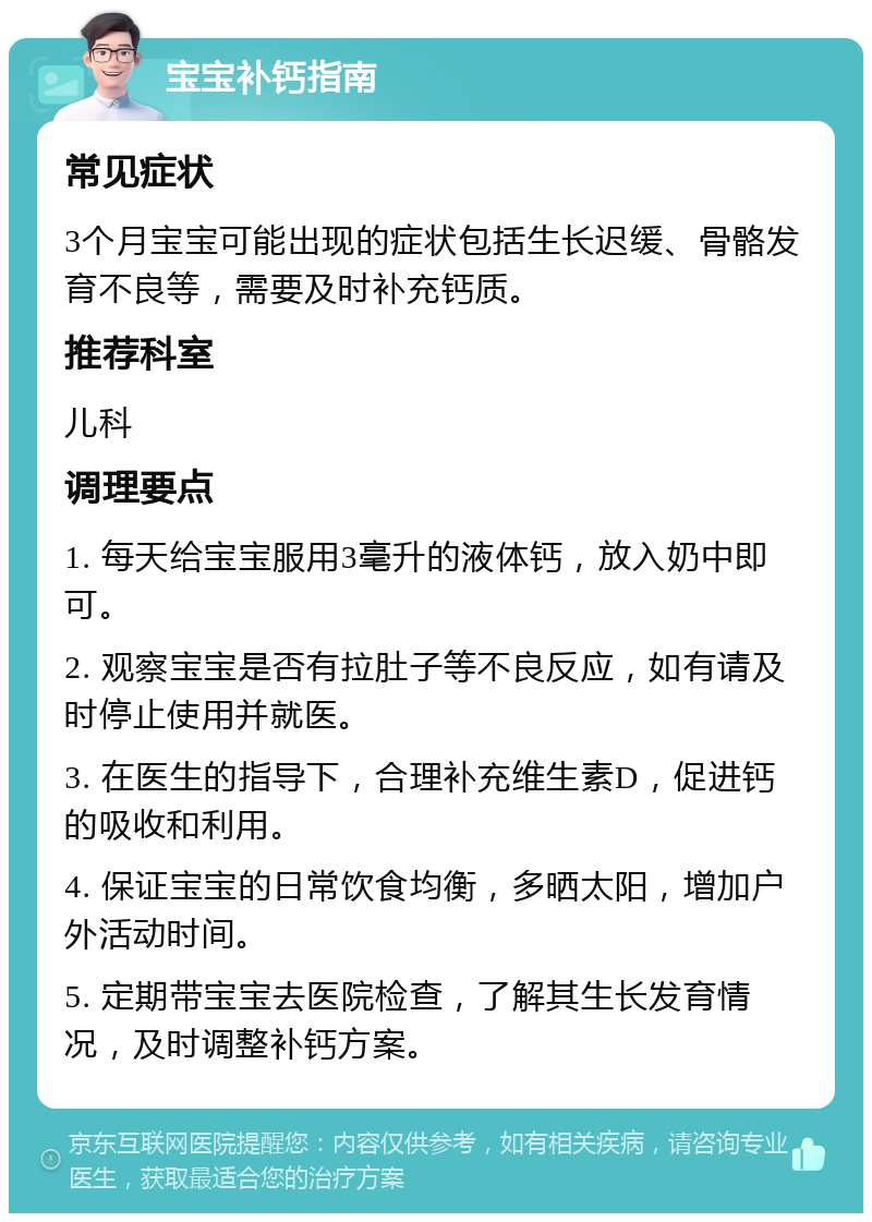 宝宝补钙指南 常见症状 3个月宝宝可能出现的症状包括生长迟缓、骨骼发育不良等，需要及时补充钙质。 推荐科室 儿科 调理要点 1. 每天给宝宝服用3毫升的液体钙，放入奶中即可。 2. 观察宝宝是否有拉肚子等不良反应，如有请及时停止使用并就医。 3. 在医生的指导下，合理补充维生素D，促进钙的吸收和利用。 4. 保证宝宝的日常饮食均衡，多晒太阳，增加户外活动时间。 5. 定期带宝宝去医院检查，了解其生长发育情况，及时调整补钙方案。