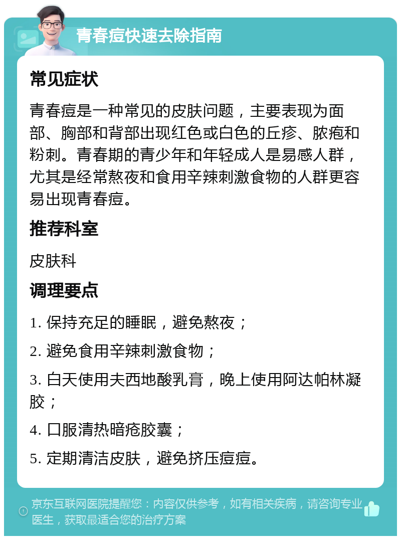 青春痘快速去除指南 常见症状 青春痘是一种常见的皮肤问题，主要表现为面部、胸部和背部出现红色或白色的丘疹、脓疱和粉刺。青春期的青少年和年轻成人是易感人群，尤其是经常熬夜和食用辛辣刺激食物的人群更容易出现青春痘。 推荐科室 皮肤科 调理要点 1. 保持充足的睡眠，避免熬夜； 2. 避免食用辛辣刺激食物； 3. 白天使用夫西地酸乳膏，晚上使用阿达帕林凝胶； 4. 口服清热暗疮胶囊； 5. 定期清洁皮肤，避免挤压痘痘。