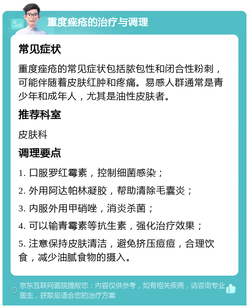 重度痤疮的治疗与调理 常见症状 重度痤疮的常见症状包括脓包性和闭合性粉刺，可能伴随着皮肤红肿和疼痛。易感人群通常是青少年和成年人，尤其是油性皮肤者。 推荐科室 皮肤科 调理要点 1. 口服罗红霉素，控制细菌感染； 2. 外用阿达帕林凝胶，帮助清除毛囊炎； 3. 内服外用甲硝唑，消炎杀菌； 4. 可以输青霉素等抗生素，强化治疗效果； 5. 注意保持皮肤清洁，避免挤压痘痘，合理饮食，减少油腻食物的摄入。