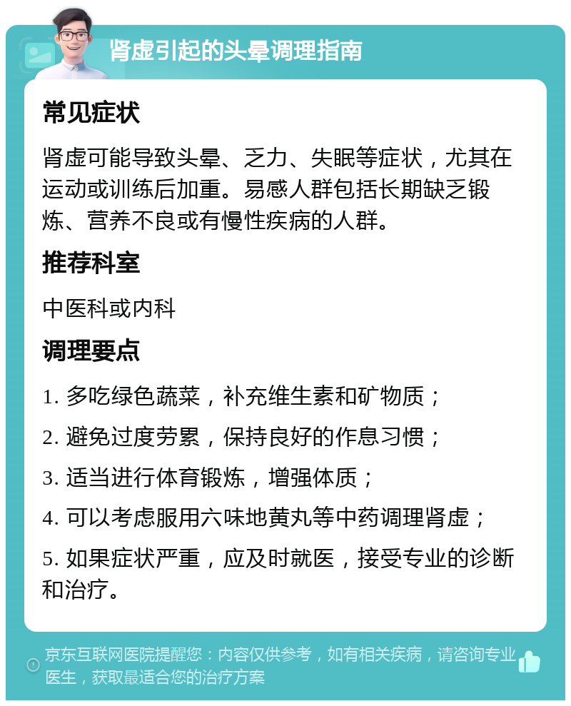 肾虚引起的头晕调理指南 常见症状 肾虚可能导致头晕、乏力、失眠等症状，尤其在运动或训练后加重。易感人群包括长期缺乏锻炼、营养不良或有慢性疾病的人群。 推荐科室 中医科或内科 调理要点 1. 多吃绿色蔬菜，补充维生素和矿物质； 2. 避免过度劳累，保持良好的作息习惯； 3. 适当进行体育锻炼，增强体质； 4. 可以考虑服用六味地黄丸等中药调理肾虚； 5. 如果症状严重，应及时就医，接受专业的诊断和治疗。