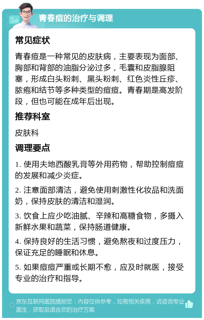 青春痘的治疗与调理 常见症状 青春痘是一种常见的皮肤病，主要表现为面部、胸部和背部的油脂分泌过多，毛囊和皮脂腺阻塞，形成白头粉刺、黑头粉刺、红色炎性丘疹、脓疱和结节等多种类型的痘痘。青春期是高发阶段，但也可能在成年后出现。 推荐科室 皮肤科 调理要点 1. 使用夫地西酸乳膏等外用药物，帮助控制痘痘的发展和减少炎症。 2. 注意面部清洁，避免使用刺激性化妆品和洗面奶，保持皮肤的清洁和湿润。 3. 饮食上应少吃油腻、辛辣和高糖食物，多摄入新鲜水果和蔬菜，保持肠道健康。 4. 保持良好的生活习惯，避免熬夜和过度压力，保证充足的睡眠和休息。 5. 如果痘痘严重或长期不愈，应及时就医，接受专业的治疗和指导。