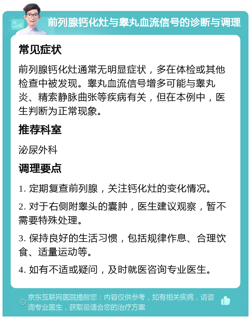 前列腺钙化灶与睾丸血流信号的诊断与调理 常见症状 前列腺钙化灶通常无明显症状，多在体检或其他检查中被发现。睾丸血流信号增多可能与睾丸炎、精索静脉曲张等疾病有关，但在本例中，医生判断为正常现象。 推荐科室 泌尿外科 调理要点 1. 定期复查前列腺，关注钙化灶的变化情况。 2. 对于右侧附睾头的囊肿，医生建议观察，暂不需要特殊处理。 3. 保持良好的生活习惯，包括规律作息、合理饮食、适量运动等。 4. 如有不适或疑问，及时就医咨询专业医生。