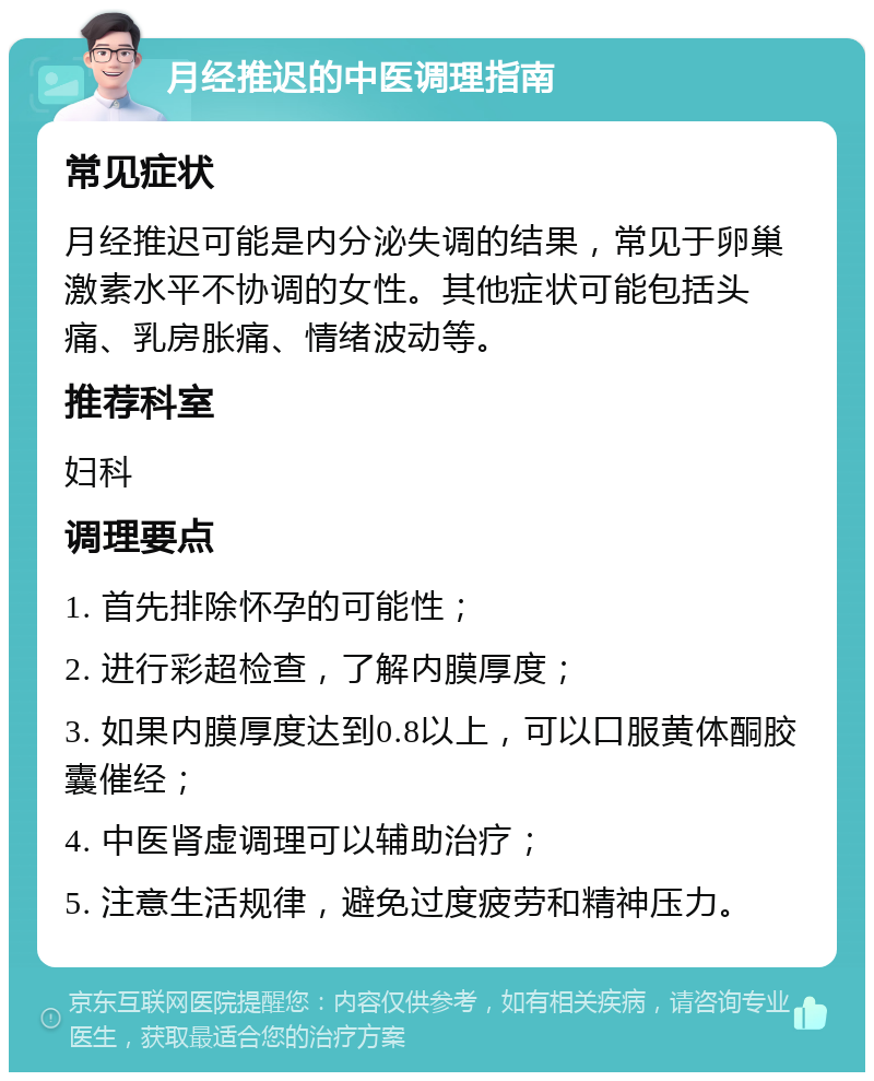 月经推迟的中医调理指南 常见症状 月经推迟可能是内分泌失调的结果，常见于卵巢激素水平不协调的女性。其他症状可能包括头痛、乳房胀痛、情绪波动等。 推荐科室 妇科 调理要点 1. 首先排除怀孕的可能性； 2. 进行彩超检查，了解内膜厚度； 3. 如果内膜厚度达到0.8以上，可以口服黄体酮胶囊催经； 4. 中医肾虚调理可以辅助治疗； 5. 注意生活规律，避免过度疲劳和精神压力。