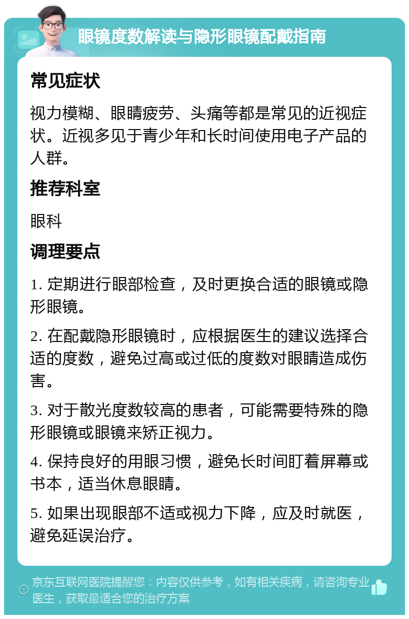 眼镜度数解读与隐形眼镜配戴指南 常见症状 视力模糊、眼睛疲劳、头痛等都是常见的近视症状。近视多见于青少年和长时间使用电子产品的人群。 推荐科室 眼科 调理要点 1. 定期进行眼部检查，及时更换合适的眼镜或隐形眼镜。 2. 在配戴隐形眼镜时，应根据医生的建议选择合适的度数，避免过高或过低的度数对眼睛造成伤害。 3. 对于散光度数较高的患者，可能需要特殊的隐形眼镜或眼镜来矫正视力。 4. 保持良好的用眼习惯，避免长时间盯着屏幕或书本，适当休息眼睛。 5. 如果出现眼部不适或视力下降，应及时就医，避免延误治疗。