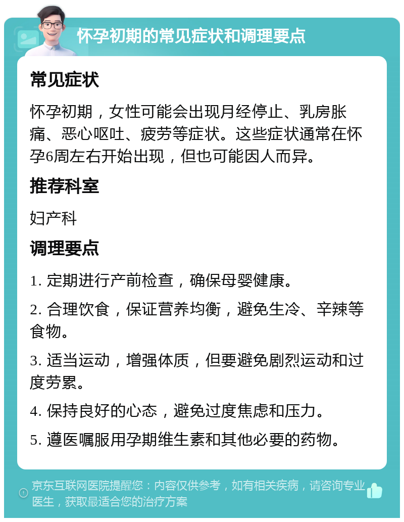 怀孕初期的常见症状和调理要点 常见症状 怀孕初期，女性可能会出现月经停止、乳房胀痛、恶心呕吐、疲劳等症状。这些症状通常在怀孕6周左右开始出现，但也可能因人而异。 推荐科室 妇产科 调理要点 1. 定期进行产前检查，确保母婴健康。 2. 合理饮食，保证营养均衡，避免生冷、辛辣等食物。 3. 适当运动，增强体质，但要避免剧烈运动和过度劳累。 4. 保持良好的心态，避免过度焦虑和压力。 5. 遵医嘱服用孕期维生素和其他必要的药物。