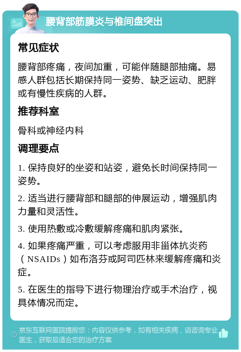 腰背部筋膜炎与椎间盘突出 常见症状 腰背部疼痛，夜间加重，可能伴随腿部抽痛。易感人群包括长期保持同一姿势、缺乏运动、肥胖或有慢性疾病的人群。 推荐科室 骨科或神经内科 调理要点 1. 保持良好的坐姿和站姿，避免长时间保持同一姿势。 2. 适当进行腰背部和腿部的伸展运动，增强肌肉力量和灵活性。 3. 使用热敷或冷敷缓解疼痛和肌肉紧张。 4. 如果疼痛严重，可以考虑服用非甾体抗炎药（NSAIDs）如布洛芬或阿司匹林来缓解疼痛和炎症。 5. 在医生的指导下进行物理治疗或手术治疗，视具体情况而定。