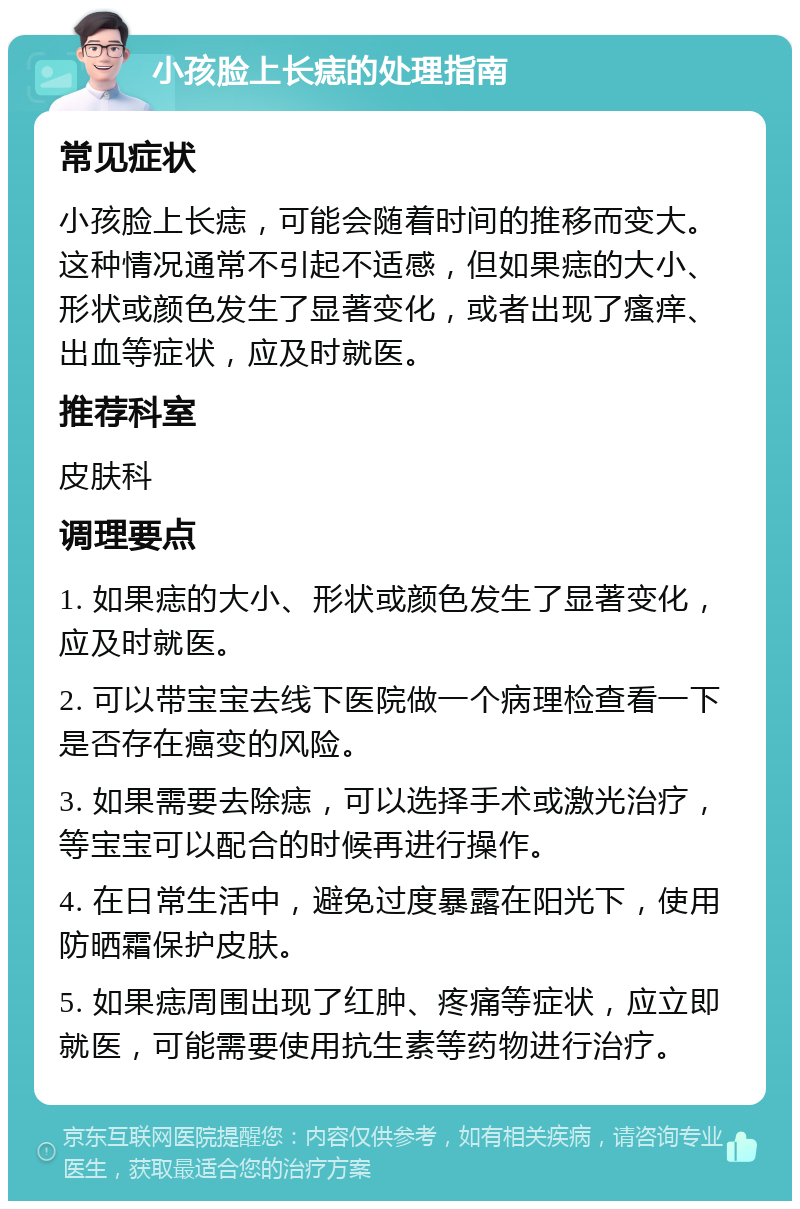 小孩脸上长痣的处理指南 常见症状 小孩脸上长痣，可能会随着时间的推移而变大。这种情况通常不引起不适感，但如果痣的大小、形状或颜色发生了显著变化，或者出现了瘙痒、出血等症状，应及时就医。 推荐科室 皮肤科 调理要点 1. 如果痣的大小、形状或颜色发生了显著变化，应及时就医。 2. 可以带宝宝去线下医院做一个病理检查看一下是否存在癌变的风险。 3. 如果需要去除痣，可以选择手术或激光治疗，等宝宝可以配合的时候再进行操作。 4. 在日常生活中，避免过度暴露在阳光下，使用防晒霜保护皮肤。 5. 如果痣周围出现了红肿、疼痛等症状，应立即就医，可能需要使用抗生素等药物进行治疗。