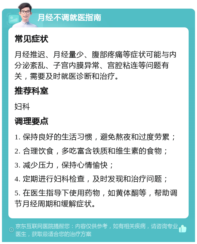 月经不调就医指南 常见症状 月经推迟、月经量少、腹部疼痛等症状可能与内分泌紊乱、子宫内膜异常、宫腔粘连等问题有关，需要及时就医诊断和治疗。 推荐科室 妇科 调理要点 1. 保持良好的生活习惯，避免熬夜和过度劳累； 2. 合理饮食，多吃富含铁质和维生素的食物； 3. 减少压力，保持心情愉快； 4. 定期进行妇科检查，及时发现和治疗问题； 5. 在医生指导下使用药物，如黄体酮等，帮助调节月经周期和缓解症状。