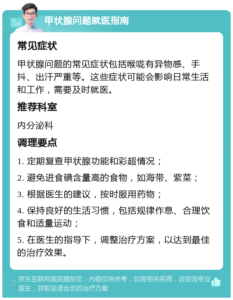 甲状腺问题就医指南 常见症状 甲状腺问题的常见症状包括喉咙有异物感、手抖、出汗严重等。这些症状可能会影响日常生活和工作，需要及时就医。 推荐科室 内分泌科 调理要点 1. 定期复查甲状腺功能和彩超情况； 2. 避免进食碘含量高的食物，如海带、紫菜； 3. 根据医生的建议，按时服用药物； 4. 保持良好的生活习惯，包括规律作息、合理饮食和适量运动； 5. 在医生的指导下，调整治疗方案，以达到最佳的治疗效果。