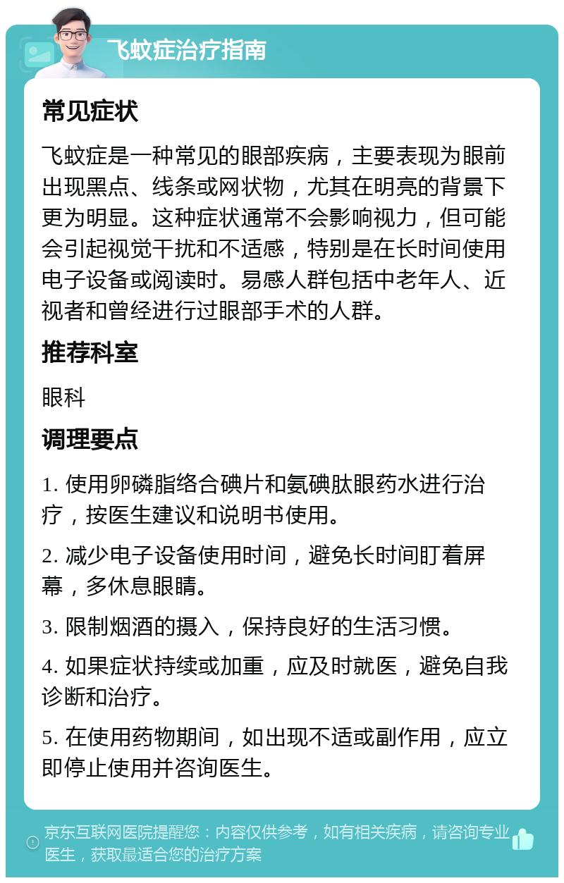 飞蚊症治疗指南 常见症状 飞蚊症是一种常见的眼部疾病，主要表现为眼前出现黑点、线条或网状物，尤其在明亮的背景下更为明显。这种症状通常不会影响视力，但可能会引起视觉干扰和不适感，特别是在长时间使用电子设备或阅读时。易感人群包括中老年人、近视者和曾经进行过眼部手术的人群。 推荐科室 眼科 调理要点 1. 使用卵磷脂络合碘片和氨碘肽眼药水进行治疗，按医生建议和说明书使用。 2. 减少电子设备使用时间，避免长时间盯着屏幕，多休息眼睛。 3. 限制烟酒的摄入，保持良好的生活习惯。 4. 如果症状持续或加重，应及时就医，避免自我诊断和治疗。 5. 在使用药物期间，如出现不适或副作用，应立即停止使用并咨询医生。