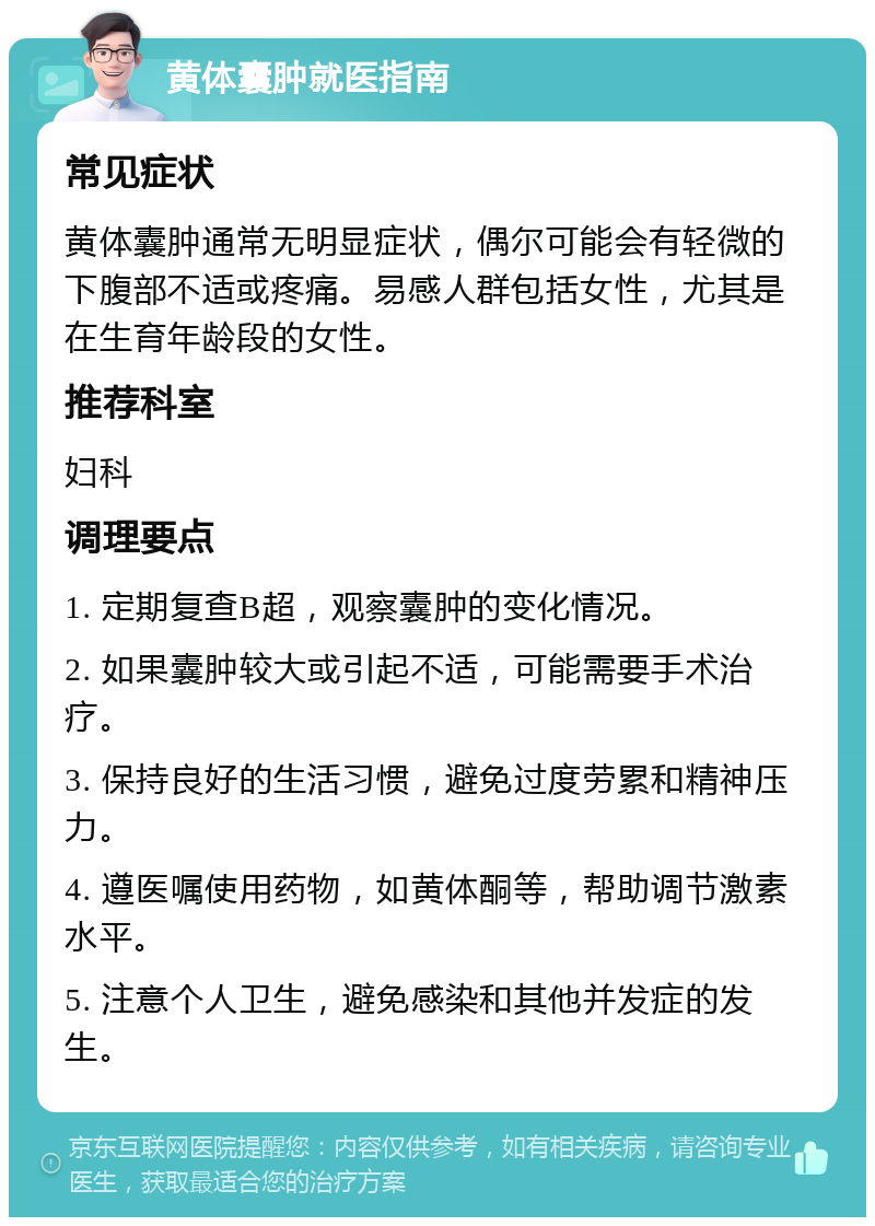 黄体囊肿就医指南 常见症状 黄体囊肿通常无明显症状，偶尔可能会有轻微的下腹部不适或疼痛。易感人群包括女性，尤其是在生育年龄段的女性。 推荐科室 妇科 调理要点 1. 定期复查B超，观察囊肿的变化情况。 2. 如果囊肿较大或引起不适，可能需要手术治疗。 3. 保持良好的生活习惯，避免过度劳累和精神压力。 4. 遵医嘱使用药物，如黄体酮等，帮助调节激素水平。 5. 注意个人卫生，避免感染和其他并发症的发生。